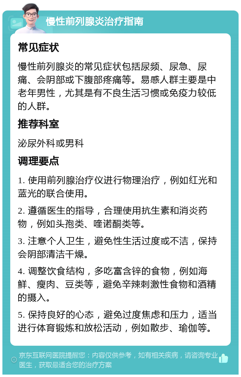 慢性前列腺炎治疗指南 常见症状 慢性前列腺炎的常见症状包括尿频、尿急、尿痛、会阴部或下腹部疼痛等。易感人群主要是中老年男性，尤其是有不良生活习惯或免疫力较低的人群。 推荐科室 泌尿外科或男科 调理要点 1. 使用前列腺治疗仪进行物理治疗，例如红光和蓝光的联合使用。 2. 遵循医生的指导，合理使用抗生素和消炎药物，例如头孢类、喹诺酮类等。 3. 注意个人卫生，避免性生活过度或不洁，保持会阴部清洁干燥。 4. 调整饮食结构，多吃富含锌的食物，例如海鲜、瘦肉、豆类等，避免辛辣刺激性食物和酒精的摄入。 5. 保持良好的心态，避免过度焦虑和压力，适当进行体育锻炼和放松活动，例如散步、瑜伽等。