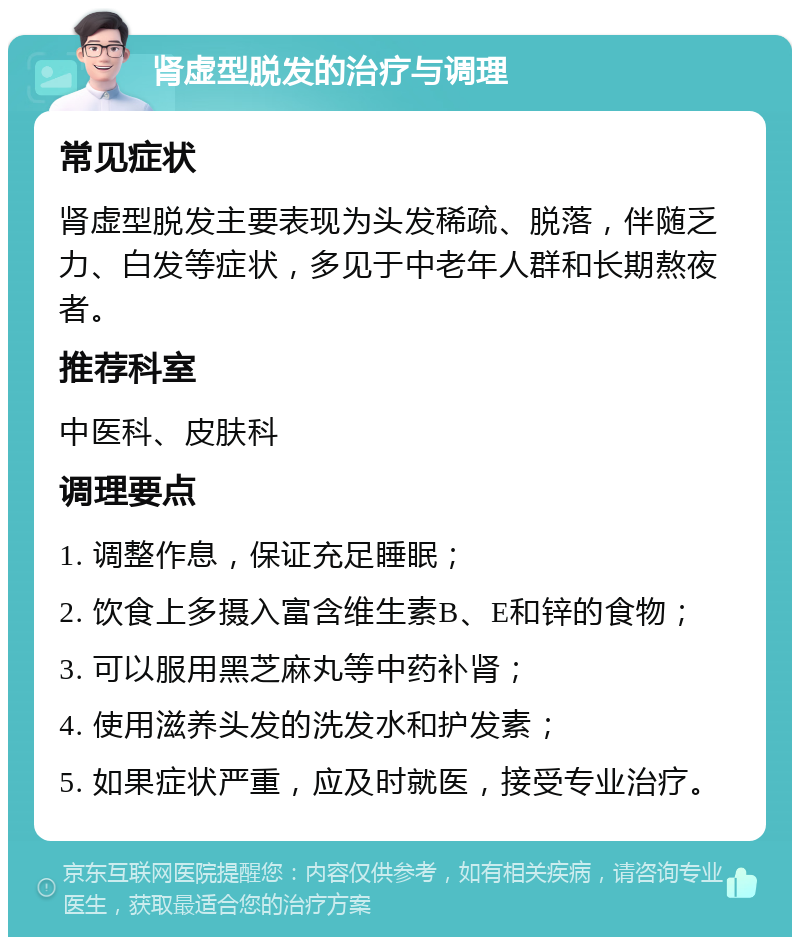 肾虚型脱发的治疗与调理 常见症状 肾虚型脱发主要表现为头发稀疏、脱落，伴随乏力、白发等症状，多见于中老年人群和长期熬夜者。 推荐科室 中医科、皮肤科 调理要点 1. 调整作息，保证充足睡眠； 2. 饮食上多摄入富含维生素B、E和锌的食物； 3. 可以服用黑芝麻丸等中药补肾； 4. 使用滋养头发的洗发水和护发素； 5. 如果症状严重，应及时就医，接受专业治疗。