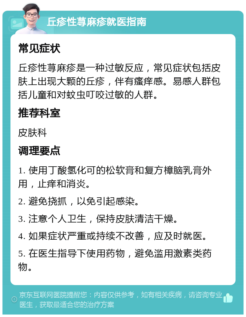 丘疹性荨麻疹就医指南 常见症状 丘疹性荨麻疹是一种过敏反应，常见症状包括皮肤上出现大颗的丘疹，伴有瘙痒感。易感人群包括儿童和对蚊虫叮咬过敏的人群。 推荐科室 皮肤科 调理要点 1. 使用丁酸氢化可的松软膏和复方樟脑乳膏外用，止痒和消炎。 2. 避免挠抓，以免引起感染。 3. 注意个人卫生，保持皮肤清洁干燥。 4. 如果症状严重或持续不改善，应及时就医。 5. 在医生指导下使用药物，避免滥用激素类药物。