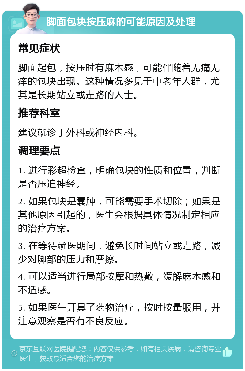 脚面包块按压麻的可能原因及处理 常见症状 脚面起包,按压时有麻木感,可能伴随着无痛无痒的包块出现。这种情况多见于中老年人群,尤其是长期站立或走路的人士。 推荐科室 建议就诊于外科或神经内科。 调理要点 1. 进行彩超检查,明确包块的性质和位置,判断是否压迫神经。 2. 如果包块是囊肿,可能需要手术切除;如果是其他原因引起的,医生会根据具体情况制定相应的治疗方案。 3. 在等待就医期间,避免长时间站立或走路,减少对脚部的压力和摩擦。 4. 可以适当进行局部按摩和热敷,缓解麻木感和不适感。 5. 如果医生开具了药物治疗,按时按量服用,并注意观察是否有不良反应。
