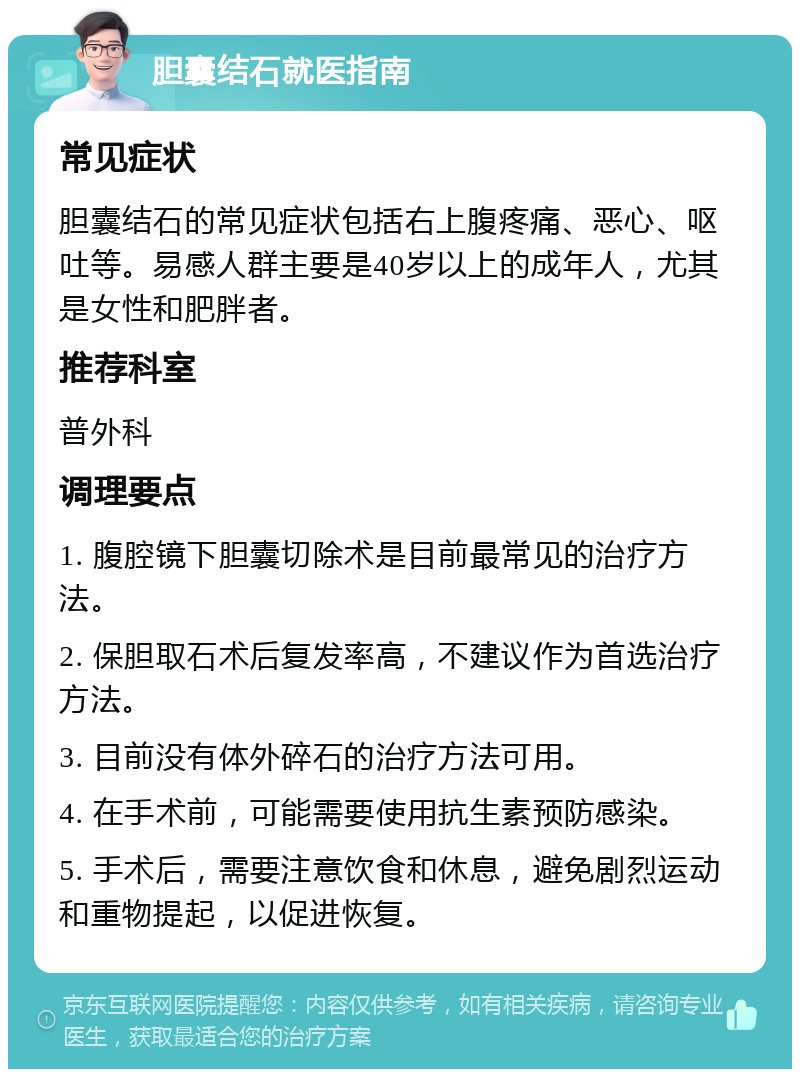 胆囊结石就医指南 常见症状 胆囊结石的常见症状包括右上腹疼痛、恶心、呕吐等。易感人群主要是40岁以上的成年人，尤其是女性和肥胖者。 推荐科室 普外科 调理要点 1. 腹腔镜下胆囊切除术是目前最常见的治疗方法。 2. 保胆取石术后复发率高，不建议作为首选治疗方法。 3. 目前没有体外碎石的治疗方法可用。 4. 在手术前，可能需要使用抗生素预防感染。 5. 手术后，需要注意饮食和休息，避免剧烈运动和重物提起，以促进恢复。