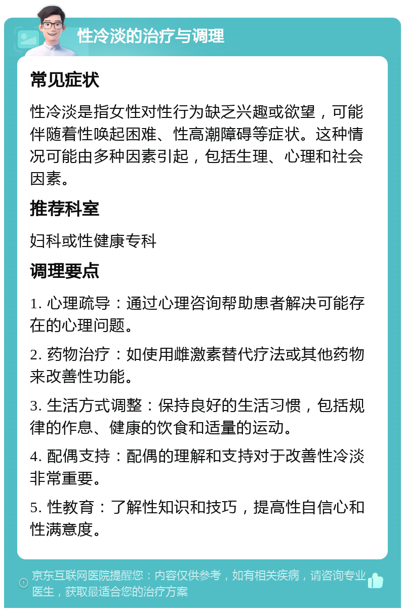 性冷淡的治疗与调理 常见症状 性冷淡是指女性对性行为缺乏兴趣或欲望，可能伴随着性唤起困难、性高潮障碍等症状。这种情况可能由多种因素引起，包括生理、心理和社会因素。 推荐科室 妇科或性健康专科 调理要点 1. 心理疏导：通过心理咨询帮助患者解决可能存在的心理问题。 2. 药物治疗：如使用雌激素替代疗法或其他药物来改善性功能。 3. 生活方式调整：保持良好的生活习惯，包括规律的作息、健康的饮食和适量的运动。 4. 配偶支持：配偶的理解和支持对于改善性冷淡非常重要。 5. 性教育：了解性知识和技巧，提高性自信心和性满意度。