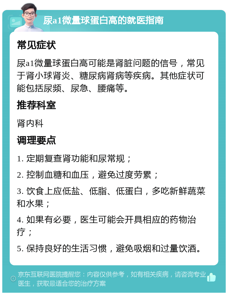 尿a1微量球蛋白高的就医指南 常见症状 尿a1微量球蛋白高可能是肾脏问题的信号，常见于肾小球肾炎、糖尿病肾病等疾病。其他症状可能包括尿频、尿急、腰痛等。 推荐科室 肾内科 调理要点 1. 定期复查肾功能和尿常规； 2. 控制血糖和血压，避免过度劳累； 3. 饮食上应低盐、低脂、低蛋白，多吃新鲜蔬菜和水果； 4. 如果有必要，医生可能会开具相应的药物治疗； 5. 保持良好的生活习惯，避免吸烟和过量饮酒。