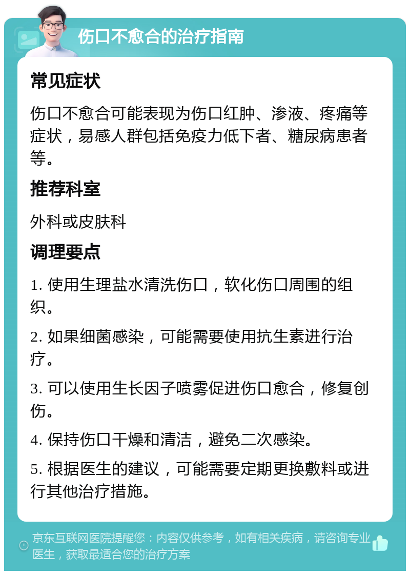 伤口不愈合的治疗指南 常见症状 伤口不愈合可能表现为伤口红肿、渗液、疼痛等症状，易感人群包括免疫力低下者、糖尿病患者等。 推荐科室 外科或皮肤科 调理要点 1. 使用生理盐水清洗伤口，软化伤口周围的组织。 2. 如果细菌感染，可能需要使用抗生素进行治疗。 3. 可以使用生长因子喷雾促进伤口愈合，修复创伤。 4. 保持伤口干燥和清洁，避免二次感染。 5. 根据医生的建议，可能需要定期更换敷料或进行其他治疗措施。