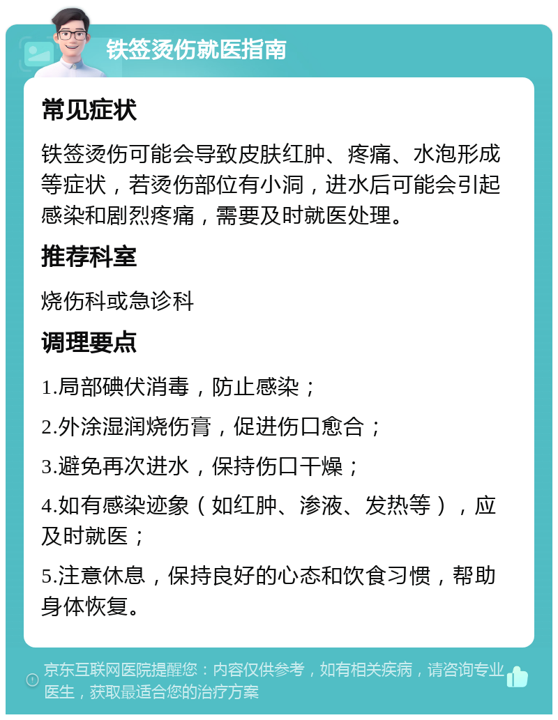 铁签烫伤就医指南 常见症状 铁签烫伤可能会导致皮肤红肿、疼痛、水泡形成等症状，若烫伤部位有小洞，进水后可能会引起感染和剧烈疼痛，需要及时就医处理。 推荐科室 烧伤科或急诊科 调理要点 1.局部碘伏消毒，防止感染； 2.外涂湿润烧伤膏，促进伤口愈合； 3.避免再次进水，保持伤口干燥； 4.如有感染迹象（如红肿、渗液、发热等），应及时就医； 5.注意休息，保持良好的心态和饮食习惯，帮助身体恢复。