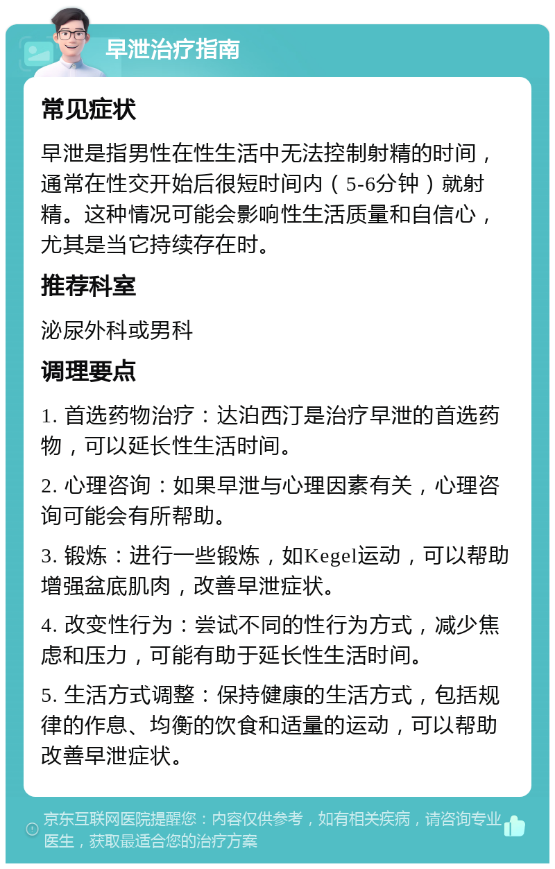 早泄治疗指南 常见症状 早泄是指男性在性生活中无法控制射精的时间，通常在性交开始后很短时间内（5-6分钟）就射精。这种情况可能会影响性生活质量和自信心，尤其是当它持续存在时。 推荐科室 泌尿外科或男科 调理要点 1. 首选药物治疗：达泊西汀是治疗早泄的首选药物，可以延长性生活时间。 2. 心理咨询：如果早泄与心理因素有关，心理咨询可能会有所帮助。 3. 锻炼：进行一些锻炼，如Kegel运动，可以帮助增强盆底肌肉，改善早泄症状。 4. 改变性行为：尝试不同的性行为方式，减少焦虑和压力，可能有助于延长性生活时间。 5. 生活方式调整：保持健康的生活方式，包括规律的作息、均衡的饮食和适量的运动，可以帮助改善早泄症状。