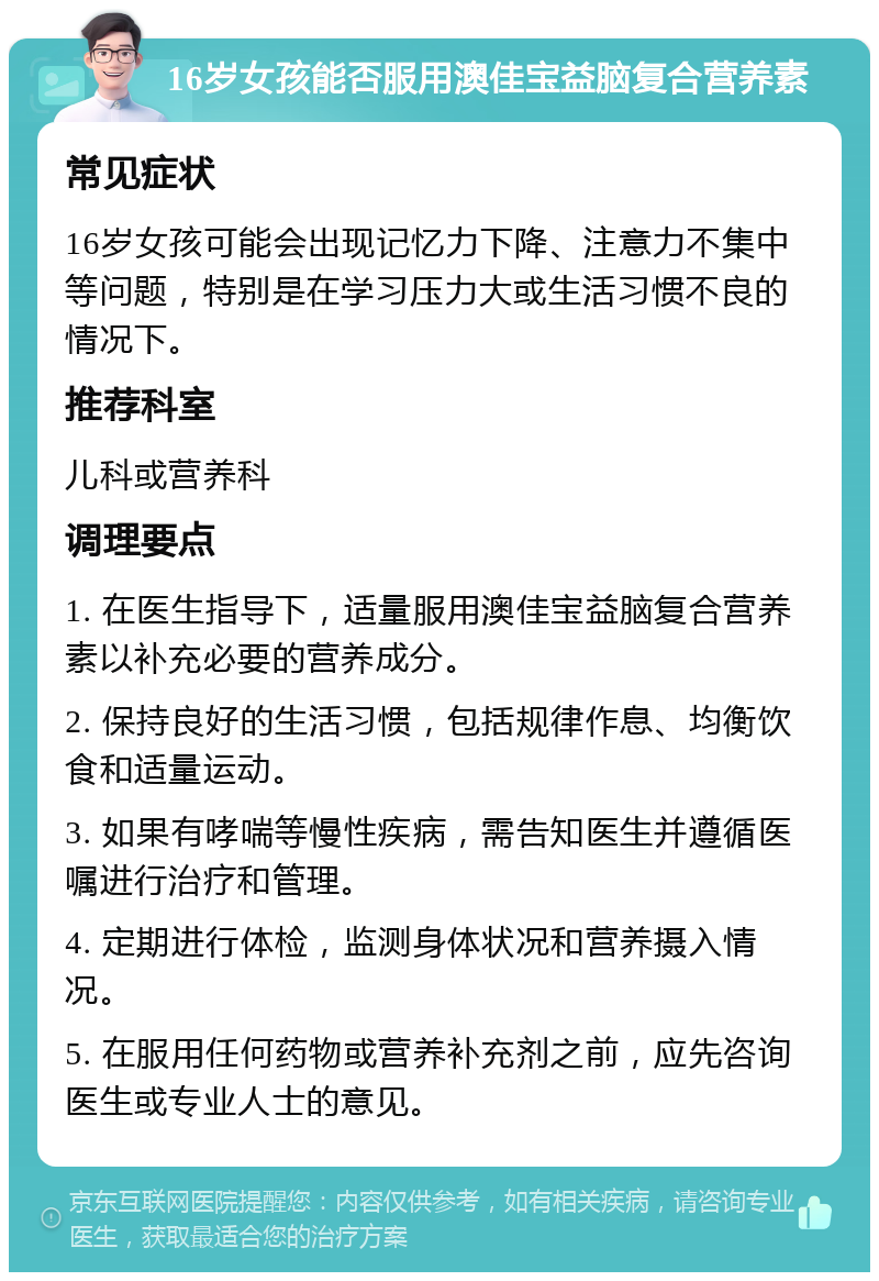 16岁女孩能否服用澳佳宝益脑复合营养素 常见症状 16岁女孩可能会出现记忆力下降、注意力不集中等问题，特别是在学习压力大或生活习惯不良的情况下。 推荐科室 儿科或营养科 调理要点 1. 在医生指导下，适量服用澳佳宝益脑复合营养素以补充必要的营养成分。 2. 保持良好的生活习惯，包括规律作息、均衡饮食和适量运动。 3. 如果有哮喘等慢性疾病，需告知医生并遵循医嘱进行治疗和管理。 4. 定期进行体检，监测身体状况和营养摄入情况。 5. 在服用任何药物或营养补充剂之前，应先咨询医生或专业人士的意见。