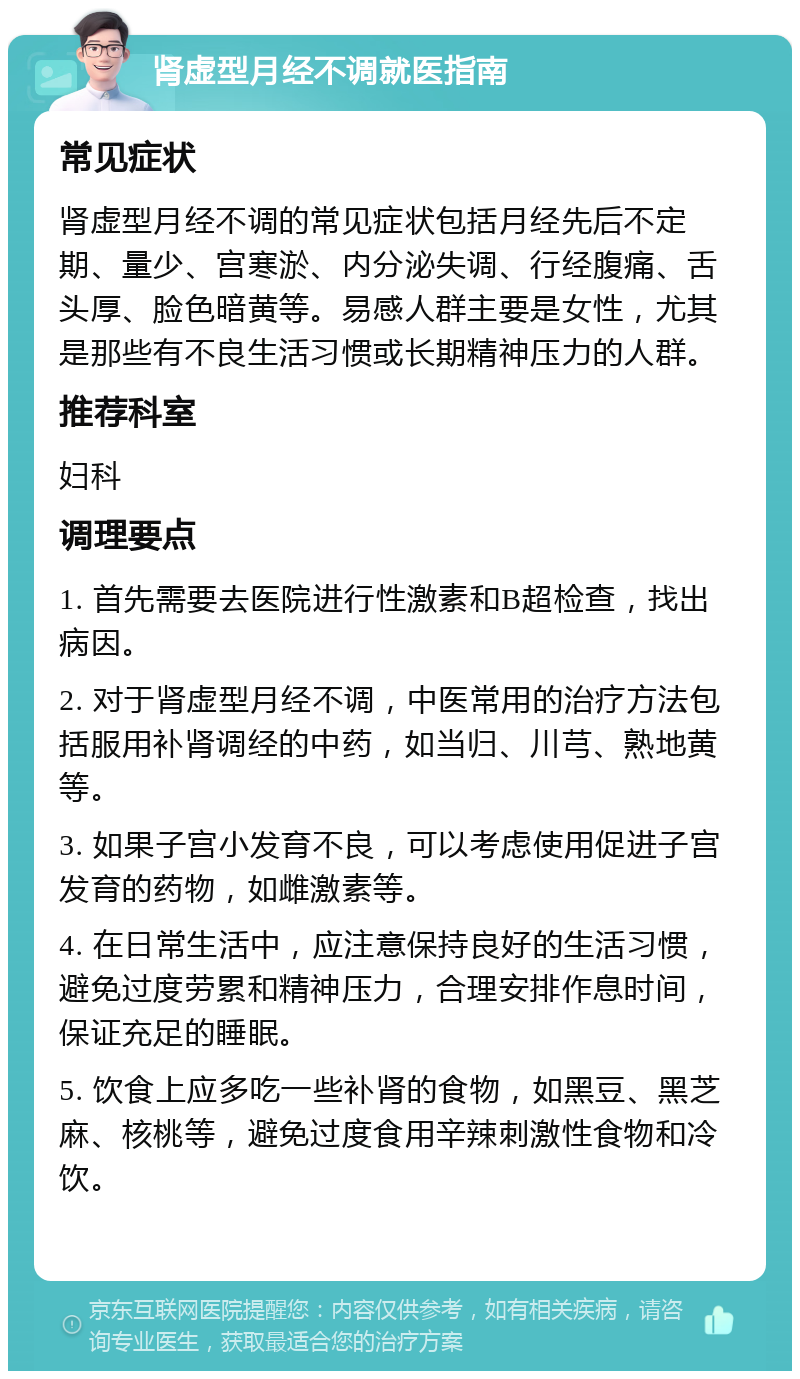 肾虚型月经不调就医指南 常见症状 肾虚型月经不调的常见症状包括月经先后不定期、量少、宫寒淤、内分泌失调、行经腹痛、舌头厚、脸色暗黄等。易感人群主要是女性，尤其是那些有不良生活习惯或长期精神压力的人群。 推荐科室 妇科 调理要点 1. 首先需要去医院进行性激素和B超检查，找出病因。 2. 对于肾虚型月经不调，中医常用的治疗方法包括服用补肾调经的中药，如当归、川芎、熟地黄等。 3. 如果子宫小发育不良，可以考虑使用促进子宫发育的药物，如雌激素等。 4. 在日常生活中，应注意保持良好的生活习惯，避免过度劳累和精神压力，合理安排作息时间，保证充足的睡眠。 5. 饮食上应多吃一些补肾的食物，如黑豆、黑芝麻、核桃等，避免过度食用辛辣刺激性食物和冷饮。