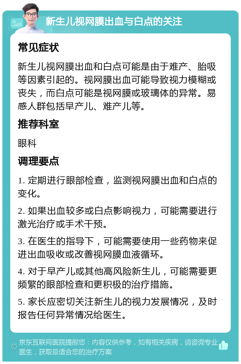 新生儿视网膜出血与白点的关注 常见症状 新生儿视网膜出血和白点可能是由于难产、胎吸等因素引起的。视网膜出血可能导致视力模糊或丧失，而白点可能是视网膜或玻璃体的异常。易感人群包括早产儿、难产儿等。 推荐科室 眼科 调理要点 1. 定期进行眼部检查，监测视网膜出血和白点的变化。 2. 如果出血较多或白点影响视力，可能需要进行激光治疗或手术干预。 3. 在医生的指导下，可能需要使用一些药物来促进出血吸收或改善视网膜血液循环。 4. 对于早产儿或其他高风险新生儿，可能需要更频繁的眼部检查和更积极的治疗措施。 5. 家长应密切关注新生儿的视力发展情况，及时报告任何异常情况给医生。