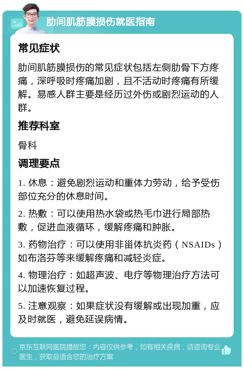 肋间肌筋膜损伤就医指南 常见症状 肋间肌筋膜损伤的常见症状包括左侧肋骨下方疼痛，深呼吸时疼痛加剧，且不活动时疼痛有所缓解。易感人群主要是经历过外伤或剧烈运动的人群。 推荐科室 骨科 调理要点 1. 休息：避免剧烈运动和重体力劳动，给予受伤部位充分的休息时间。 2. 热敷：可以使用热水袋或热毛巾进行局部热敷，促进血液循环，缓解疼痛和肿胀。 3. 药物治疗：可以使用非甾体抗炎药（NSAIDs）如布洛芬等来缓解疼痛和减轻炎症。 4. 物理治疗：如超声波、电疗等物理治疗方法可以加速恢复过程。 5. 注意观察：如果症状没有缓解或出现加重，应及时就医，避免延误病情。