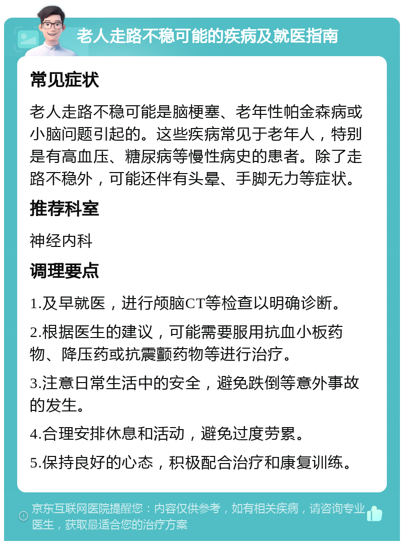 老人走路不稳可能的疾病及就医指南 常见症状 老人走路不稳可能是脑梗塞、老年性帕金森病或小脑问题引起的。这些疾病常见于老年人，特别是有高血压、糖尿病等慢性病史的患者。除了走路不稳外，可能还伴有头晕、手脚无力等症状。 推荐科室 神经内科 调理要点 1.及早就医，进行颅脑CT等检查以明确诊断。 2.根据医生的建议，可能需要服用抗血小板药物、降压药或抗震颤药物等进行治疗。 3.注意日常生活中的安全，避免跌倒等意外事故的发生。 4.合理安排休息和活动，避免过度劳累。 5.保持良好的心态，积极配合治疗和康复训练。