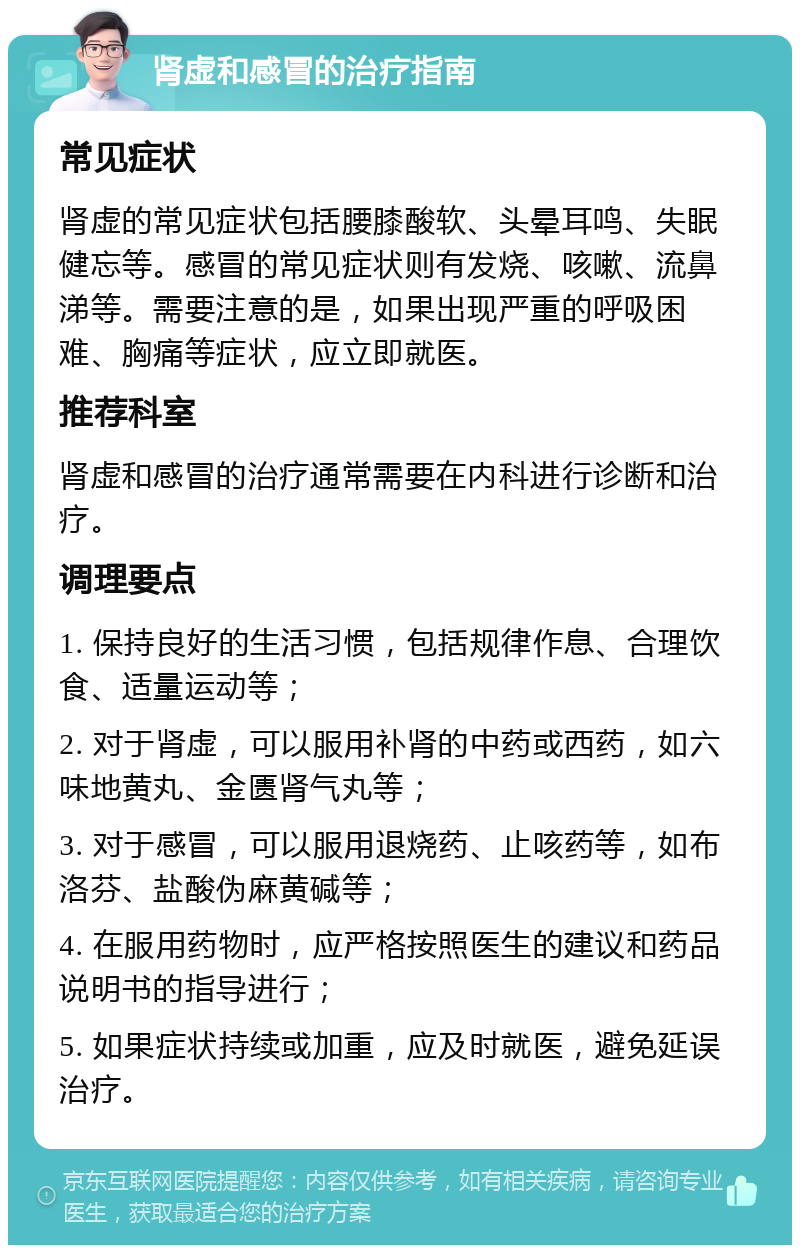 肾虚和感冒的治疗指南 常见症状 肾虚的常见症状包括腰膝酸软、头晕耳鸣、失眠健忘等。感冒的常见症状则有发烧、咳嗽、流鼻涕等。需要注意的是，如果出现严重的呼吸困难、胸痛等症状，应立即就医。 推荐科室 肾虚和感冒的治疗通常需要在内科进行诊断和治疗。 调理要点 1. 保持良好的生活习惯，包括规律作息、合理饮食、适量运动等； 2. 对于肾虚，可以服用补肾的中药或西药，如六味地黄丸、金匮肾气丸等； 3. 对于感冒，可以服用退烧药、止咳药等，如布洛芬、盐酸伪麻黄碱等； 4. 在服用药物时，应严格按照医生的建议和药品说明书的指导进行； 5. 如果症状持续或加重，应及时就医，避免延误治疗。