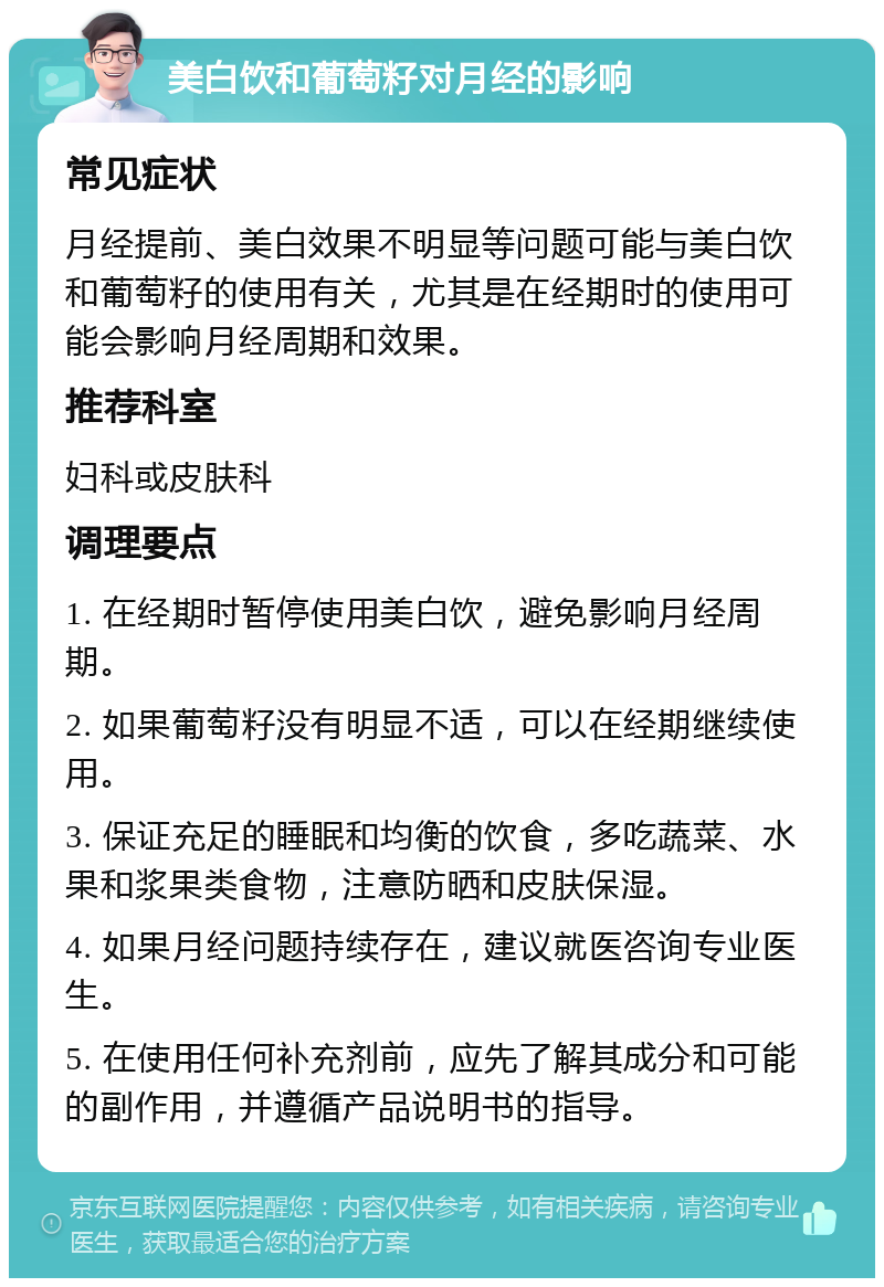 美白饮和葡萄籽对月经的影响 常见症状 月经提前、美白效果不明显等问题可能与美白饮和葡萄籽的使用有关，尤其是在经期时的使用可能会影响月经周期和效果。 推荐科室 妇科或皮肤科 调理要点 1. 在经期时暂停使用美白饮，避免影响月经周期。 2. 如果葡萄籽没有明显不适，可以在经期继续使用。 3. 保证充足的睡眠和均衡的饮食，多吃蔬菜、水果和浆果类食物，注意防晒和皮肤保湿。 4. 如果月经问题持续存在，建议就医咨询专业医生。 5. 在使用任何补充剂前，应先了解其成分和可能的副作用，并遵循产品说明书的指导。