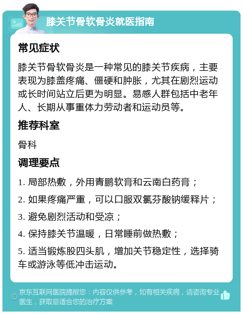 膝关节骨软骨炎就医指南 常见症状 膝关节骨软骨炎是一种常见的膝关节疾病，主要表现为膝盖疼痛、僵硬和肿胀，尤其在剧烈运动或长时间站立后更为明显。易感人群包括中老年人、长期从事重体力劳动者和运动员等。 推荐科室 骨科 调理要点 1. 局部热敷，外用青鹏软膏和云南白药膏； 2. 如果疼痛严重，可以口服双氯芬酸钠缓释片； 3. 避免剧烈活动和受凉； 4. 保持膝关节温暖，日常睡前做热敷； 5. 适当锻炼股四头肌，增加关节稳定性，选择骑车或游泳等低冲击运动。