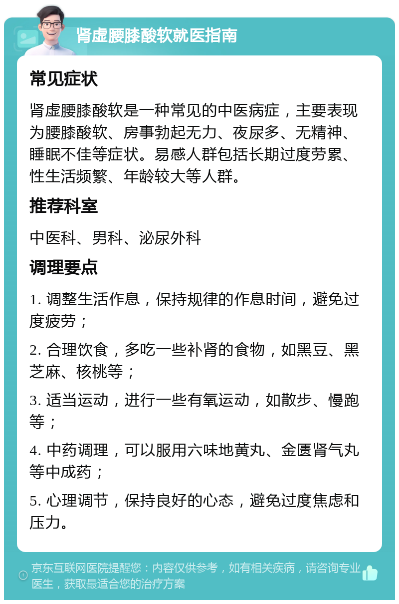 肾虚腰膝酸软就医指南 常见症状 肾虚腰膝酸软是一种常见的中医病症，主要表现为腰膝酸软、房事勃起无力、夜尿多、无精神、睡眠不佳等症状。易感人群包括长期过度劳累、性生活频繁、年龄较大等人群。 推荐科室 中医科、男科、泌尿外科 调理要点 1. 调整生活作息，保持规律的作息时间，避免过度疲劳； 2. 合理饮食，多吃一些补肾的食物，如黑豆、黑芝麻、核桃等； 3. 适当运动，进行一些有氧运动，如散步、慢跑等； 4. 中药调理，可以服用六味地黄丸、金匮肾气丸等中成药； 5. 心理调节，保持良好的心态，避免过度焦虑和压力。