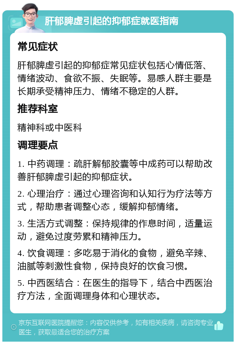 肝郁脾虚引起的抑郁症就医指南 常见症状 肝郁脾虚引起的抑郁症常见症状包括心情低落、情绪波动、食欲不振、失眠等。易感人群主要是长期承受精神压力、情绪不稳定的人群。 推荐科室 精神科或中医科 调理要点 1. 中药调理：疏肝解郁胶囊等中成药可以帮助改善肝郁脾虚引起的抑郁症状。 2. 心理治疗：通过心理咨询和认知行为疗法等方式，帮助患者调整心态，缓解抑郁情绪。 3. 生活方式调整：保持规律的作息时间，适量运动，避免过度劳累和精神压力。 4. 饮食调理：多吃易于消化的食物，避免辛辣、油腻等刺激性食物，保持良好的饮食习惯。 5. 中西医结合：在医生的指导下，结合中西医治疗方法，全面调理身体和心理状态。