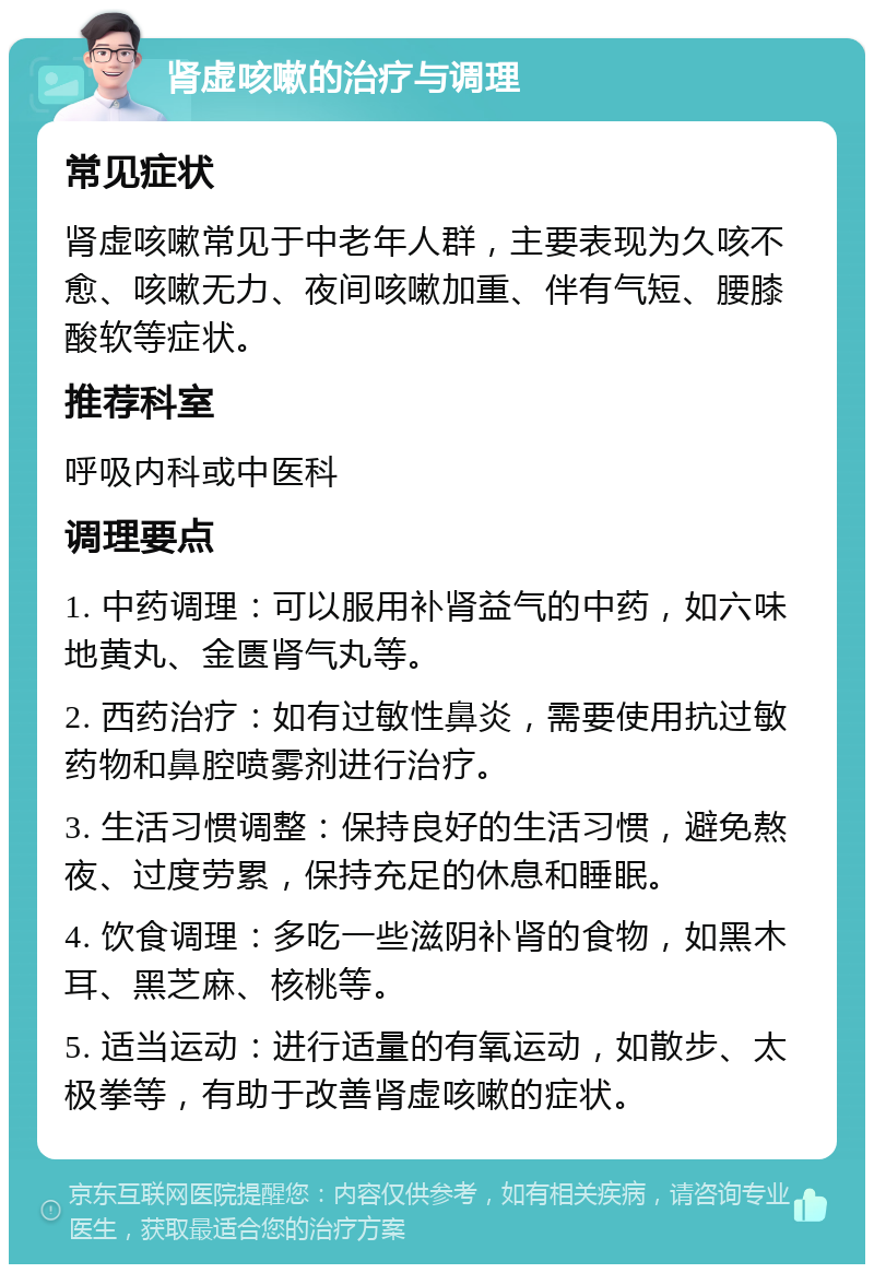 肾虚咳嗽的治疗与调理 常见症状 肾虚咳嗽常见于中老年人群，主要表现为久咳不愈、咳嗽无力、夜间咳嗽加重、伴有气短、腰膝酸软等症状。 推荐科室 呼吸内科或中医科 调理要点 1. 中药调理：可以服用补肾益气的中药，如六味地黄丸、金匮肾气丸等。 2. 西药治疗：如有过敏性鼻炎，需要使用抗过敏药物和鼻腔喷雾剂进行治疗。 3. 生活习惯调整：保持良好的生活习惯，避免熬夜、过度劳累，保持充足的休息和睡眠。 4. 饮食调理：多吃一些滋阴补肾的食物，如黑木耳、黑芝麻、核桃等。 5. 适当运动：进行适量的有氧运动，如散步、太极拳等，有助于改善肾虚咳嗽的症状。