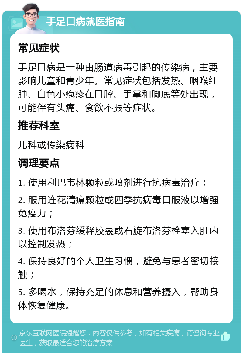 手足口病就医指南 常见症状 手足口病是一种由肠道病毒引起的传染病，主要影响儿童和青少年。常见症状包括发热、咽喉红肿、白色小疱疹在口腔、手掌和脚底等处出现，可能伴有头痛、食欲不振等症状。 推荐科室 儿科或传染病科 调理要点 1. 使用利巴韦林颗粒或喷剂进行抗病毒治疗； 2. 服用连花清瘟颗粒或四季抗病毒口服液以增强免疫力； 3. 使用布洛芬缓释胶囊或右旋布洛芬栓塞入肛内以控制发热； 4. 保持良好的个人卫生习惯，避免与患者密切接触； 5. 多喝水，保持充足的休息和营养摄入，帮助身体恢复健康。