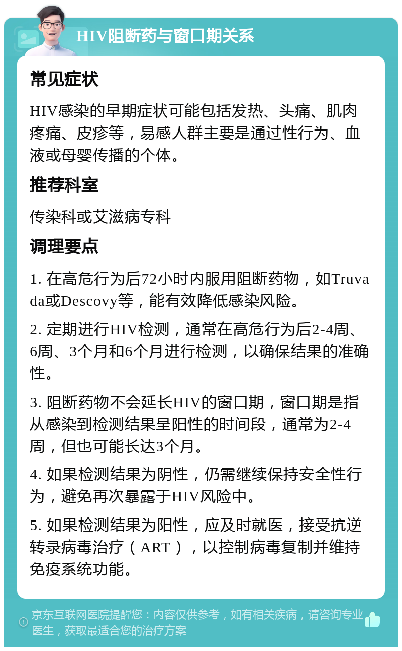 HIV阻断药与窗口期关系 常见症状 HIV感染的早期症状可能包括发热、头痛、肌肉疼痛、皮疹等，易感人群主要是通过性行为、血液或母婴传播的个体。 推荐科室 传染科或艾滋病专科 调理要点 1. 在高危行为后72小时内服用阻断药物，如Truvada或Descovy等，能有效降低感染风险。 2. 定期进行HIV检测，通常在高危行为后2-4周、6周、3个月和6个月进行检测，以确保结果的准确性。 3. 阻断药物不会延长HIV的窗口期，窗口期是指从感染到检测结果呈阳性的时间段，通常为2-4周，但也可能长达3个月。 4. 如果检测结果为阴性，仍需继续保持安全性行为，避免再次暴露于HIV风险中。 5. 如果检测结果为阳性，应及时就医，接受抗逆转录病毒治疗（ART），以控制病毒复制并维持免疫系统功能。