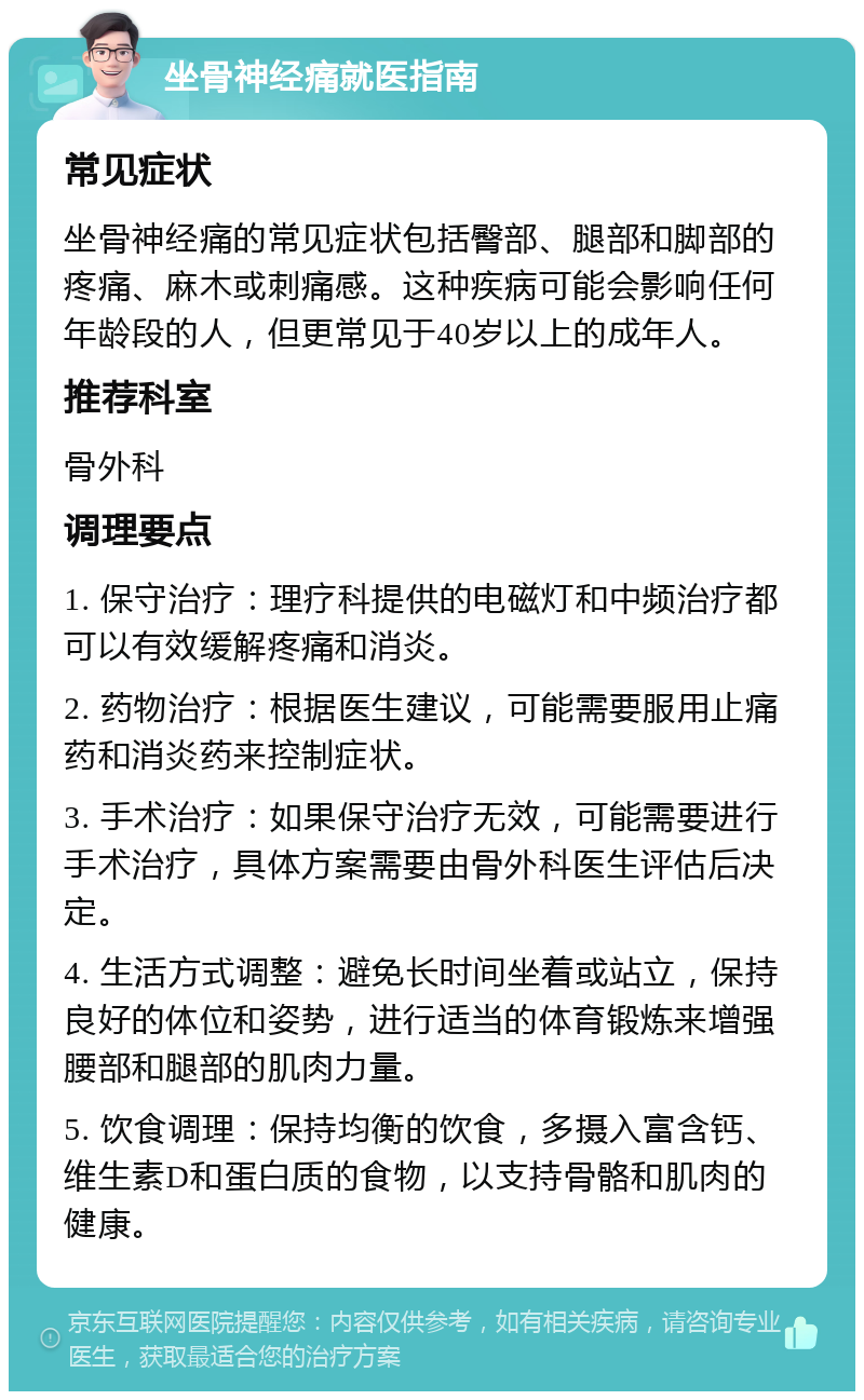 坐骨神经痛就医指南 常见症状 坐骨神经痛的常见症状包括臀部、腿部和脚部的疼痛、麻木或刺痛感。这种疾病可能会影响任何年龄段的人，但更常见于40岁以上的成年人。 推荐科室 骨外科 调理要点 1. 保守治疗：理疗科提供的电磁灯和中频治疗都可以有效缓解疼痛和消炎。 2. 药物治疗：根据医生建议，可能需要服用止痛药和消炎药来控制症状。 3. 手术治疗：如果保守治疗无效，可能需要进行手术治疗，具体方案需要由骨外科医生评估后决定。 4. 生活方式调整：避免长时间坐着或站立，保持良好的体位和姿势，进行适当的体育锻炼来增强腰部和腿部的肌肉力量。 5. 饮食调理：保持均衡的饮食，多摄入富含钙、维生素D和蛋白质的食物，以支持骨骼和肌肉的健康。