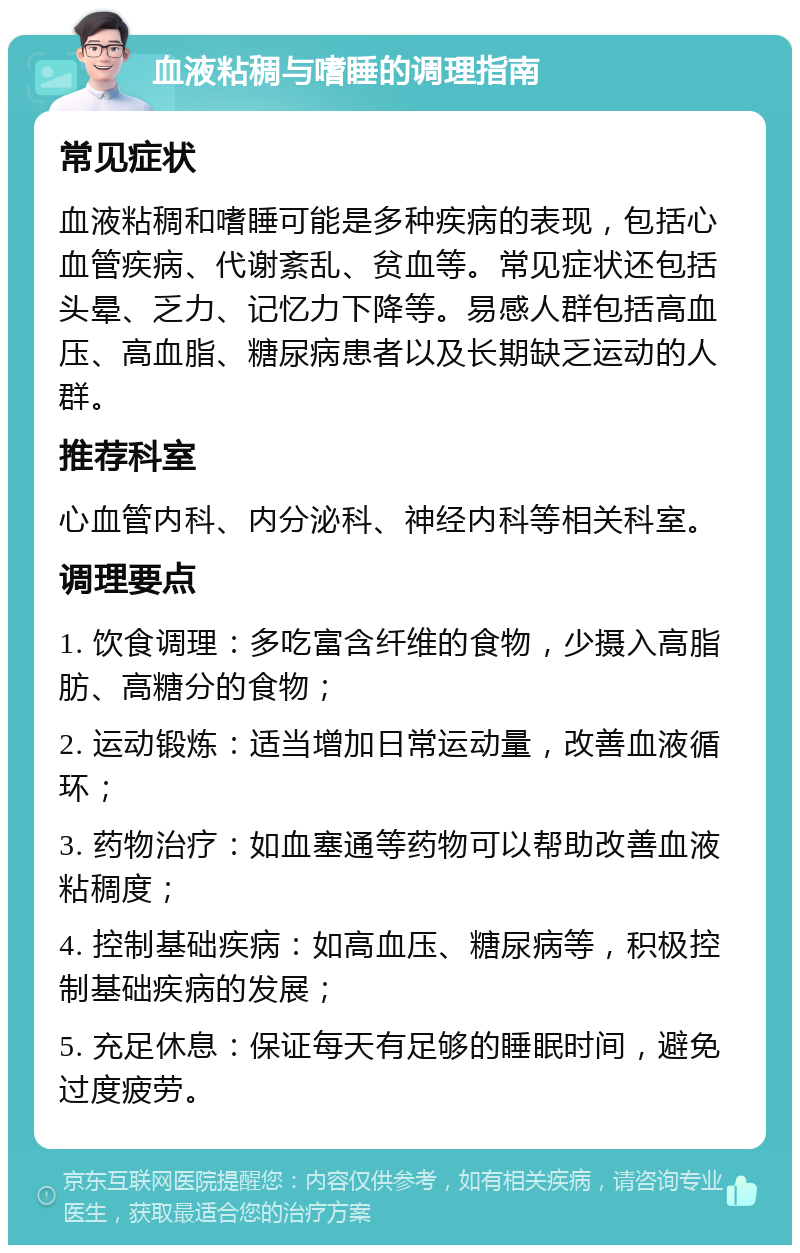 血液粘稠与嗜睡的调理指南 常见症状 血液粘稠和嗜睡可能是多种疾病的表现，包括心血管疾病、代谢紊乱、贫血等。常见症状还包括头晕、乏力、记忆力下降等。易感人群包括高血压、高血脂、糖尿病患者以及长期缺乏运动的人群。 推荐科室 心血管内科、内分泌科、神经内科等相关科室。 调理要点 1. 饮食调理：多吃富含纤维的食物，少摄入高脂肪、高糖分的食物； 2. 运动锻炼：适当增加日常运动量，改善血液循环； 3. 药物治疗：如血塞通等药物可以帮助改善血液粘稠度； 4. 控制基础疾病：如高血压、糖尿病等，积极控制基础疾病的发展； 5. 充足休息：保证每天有足够的睡眠时间，避免过度疲劳。