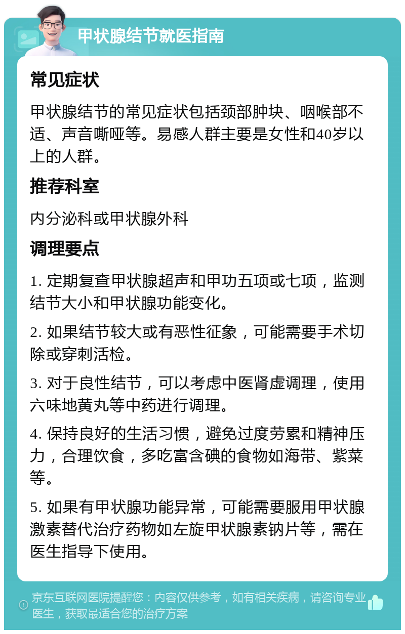 甲状腺结节就医指南 常见症状 甲状腺结节的常见症状包括颈部肿块、咽喉部不适、声音嘶哑等。易感人群主要是女性和40岁以上的人群。 推荐科室 内分泌科或甲状腺外科 调理要点 1. 定期复查甲状腺超声和甲功五项或七项，监测结节大小和甲状腺功能变化。 2. 如果结节较大或有恶性征象，可能需要手术切除或穿刺活检。 3. 对于良性结节，可以考虑中医肾虚调理，使用六味地黄丸等中药进行调理。 4. 保持良好的生活习惯，避免过度劳累和精神压力，合理饮食，多吃富含碘的食物如海带、紫菜等。 5. 如果有甲状腺功能异常，可能需要服用甲状腺激素替代治疗药物如左旋甲状腺素钠片等，需在医生指导下使用。