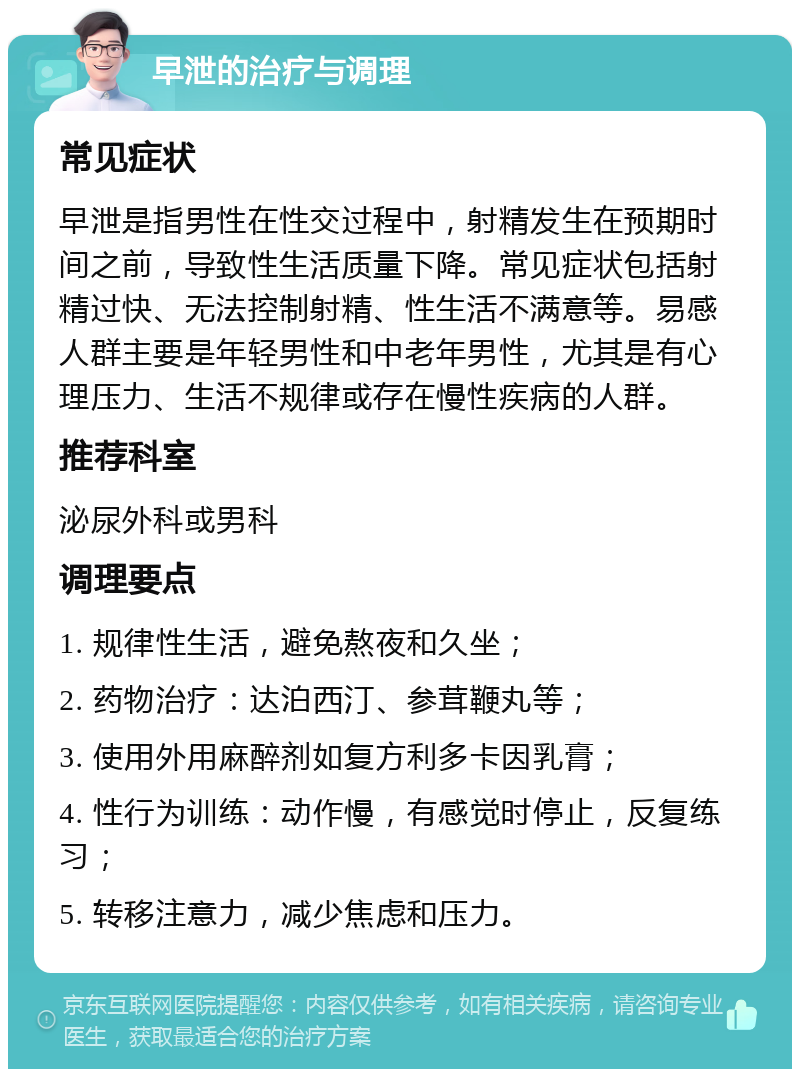 早泄的治疗与调理 常见症状 早泄是指男性在性交过程中，射精发生在预期时间之前，导致性生活质量下降。常见症状包括射精过快、无法控制射精、性生活不满意等。易感人群主要是年轻男性和中老年男性，尤其是有心理压力、生活不规律或存在慢性疾病的人群。 推荐科室 泌尿外科或男科 调理要点 1. 规律性生活，避免熬夜和久坐； 2. 药物治疗：达泊西汀、参茸鞭丸等； 3. 使用外用麻醉剂如复方利多卡因乳膏； 4. 性行为训练：动作慢，有感觉时停止，反复练习； 5. 转移注意力，减少焦虑和压力。