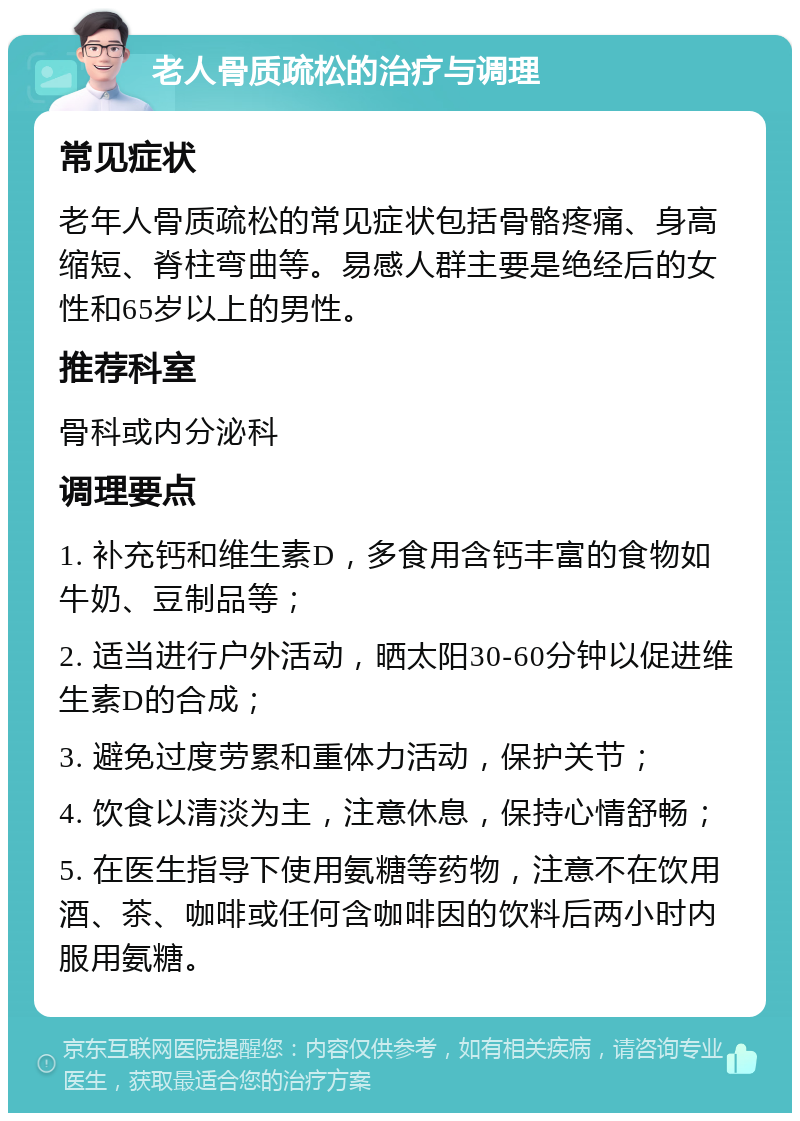 老人骨质疏松的治疗与调理 常见症状 老年人骨质疏松的常见症状包括骨骼疼痛、身高缩短、脊柱弯曲等。易感人群主要是绝经后的女性和65岁以上的男性。 推荐科室 骨科或内分泌科 调理要点 1. 补充钙和维生素D，多食用含钙丰富的食物如牛奶、豆制品等； 2. 适当进行户外活动，晒太阳30-60分钟以促进维生素D的合成； 3. 避免过度劳累和重体力活动，保护关节； 4. 饮食以清淡为主，注意休息，保持心情舒畅； 5. 在医生指导下使用氨糖等药物，注意不在饮用酒、茶、咖啡或任何含咖啡因的饮料后两小时内服用氨糖。