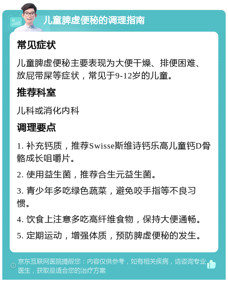 儿童脾虚便秘的调理指南 常见症状 儿童脾虚便秘主要表现为大便干燥、排便困难、放屁带屎等症状，常见于9-12岁的儿童。 推荐科室 儿科或消化内科 调理要点 1. 补充钙质，推荐Swisse斯维诗钙乐高儿童钙D骨骼成长咀嚼片。 2. 使用益生菌，推荐合生元益生菌。 3. 青少年多吃绿色蔬菜，避免咬手指等不良习惯。 4. 饮食上注意多吃高纤维食物，保持大便通畅。 5. 定期运动，增强体质，预防脾虚便秘的发生。