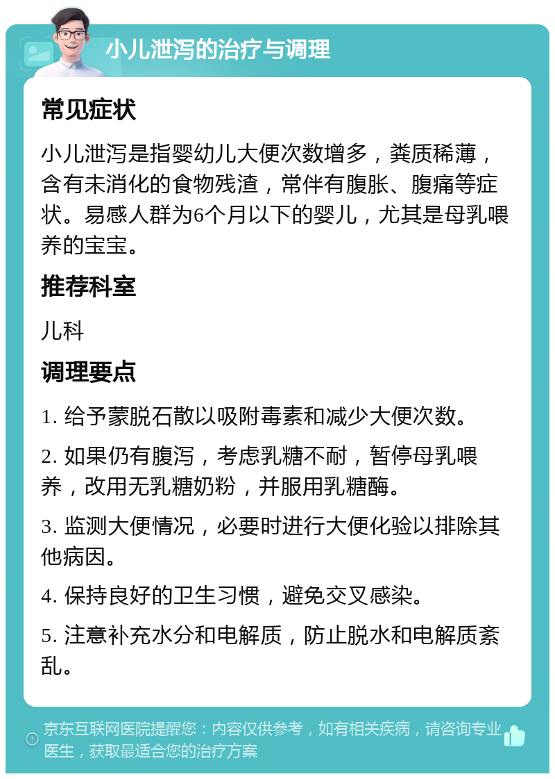 小儿泄泻的治疗与调理 常见症状 小儿泄泻是指婴幼儿大便次数增多，粪质稀薄，含有未消化的食物残渣，常伴有腹胀、腹痛等症状。易感人群为6个月以下的婴儿，尤其是母乳喂养的宝宝。 推荐科室 儿科 调理要点 1. 给予蒙脱石散以吸附毒素和减少大便次数。 2. 如果仍有腹泻，考虑乳糖不耐，暂停母乳喂养，改用无乳糖奶粉，并服用乳糖酶。 3. 监测大便情况，必要时进行大便化验以排除其他病因。 4. 保持良好的卫生习惯，避免交叉感染。 5. 注意补充水分和电解质，防止脱水和电解质紊乱。