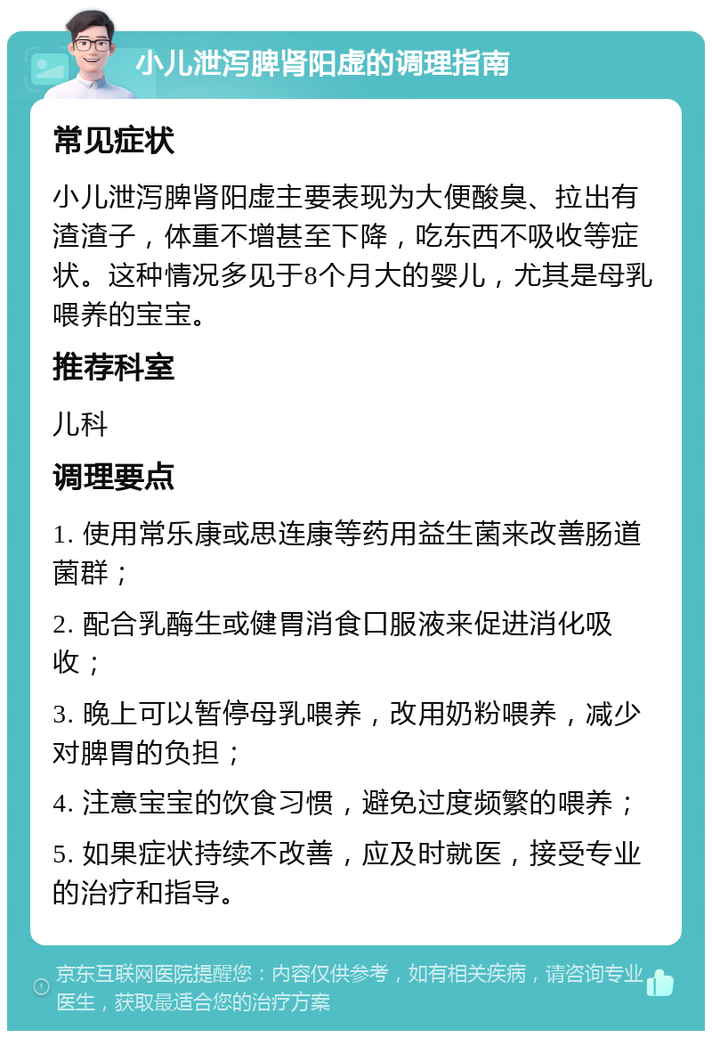 小儿泄泻脾肾阳虚的调理指南 常见症状 小儿泄泻脾肾阳虚主要表现为大便酸臭、拉出有渣渣子，体重不增甚至下降，吃东西不吸收等症状。这种情况多见于8个月大的婴儿，尤其是母乳喂养的宝宝。 推荐科室 儿科 调理要点 1. 使用常乐康或思连康等药用益生菌来改善肠道菌群； 2. 配合乳酶生或健胃消食口服液来促进消化吸收； 3. 晚上可以暂停母乳喂养，改用奶粉喂养，减少对脾胃的负担； 4. 注意宝宝的饮食习惯，避免过度频繁的喂养； 5. 如果症状持续不改善，应及时就医，接受专业的治疗和指导。