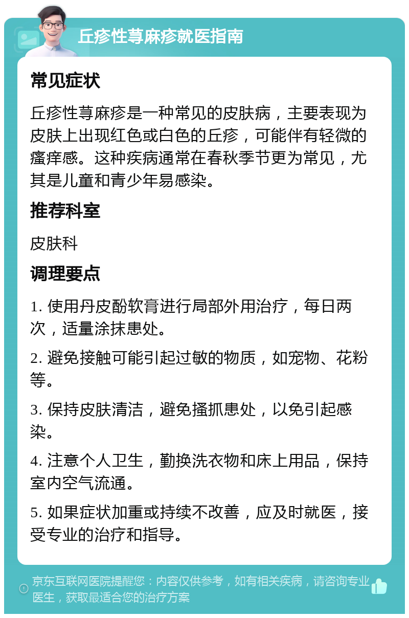 丘疹性荨麻疹就医指南 常见症状 丘疹性荨麻疹是一种常见的皮肤病，主要表现为皮肤上出现红色或白色的丘疹，可能伴有轻微的瘙痒感。这种疾病通常在春秋季节更为常见，尤其是儿童和青少年易感染。 推荐科室 皮肤科 调理要点 1. 使用丹皮酚软膏进行局部外用治疗，每日两次，适量涂抹患处。 2. 避免接触可能引起过敏的物质，如宠物、花粉等。 3. 保持皮肤清洁，避免搔抓患处，以免引起感染。 4. 注意个人卫生，勤换洗衣物和床上用品，保持室内空气流通。 5. 如果症状加重或持续不改善，应及时就医，接受专业的治疗和指导。