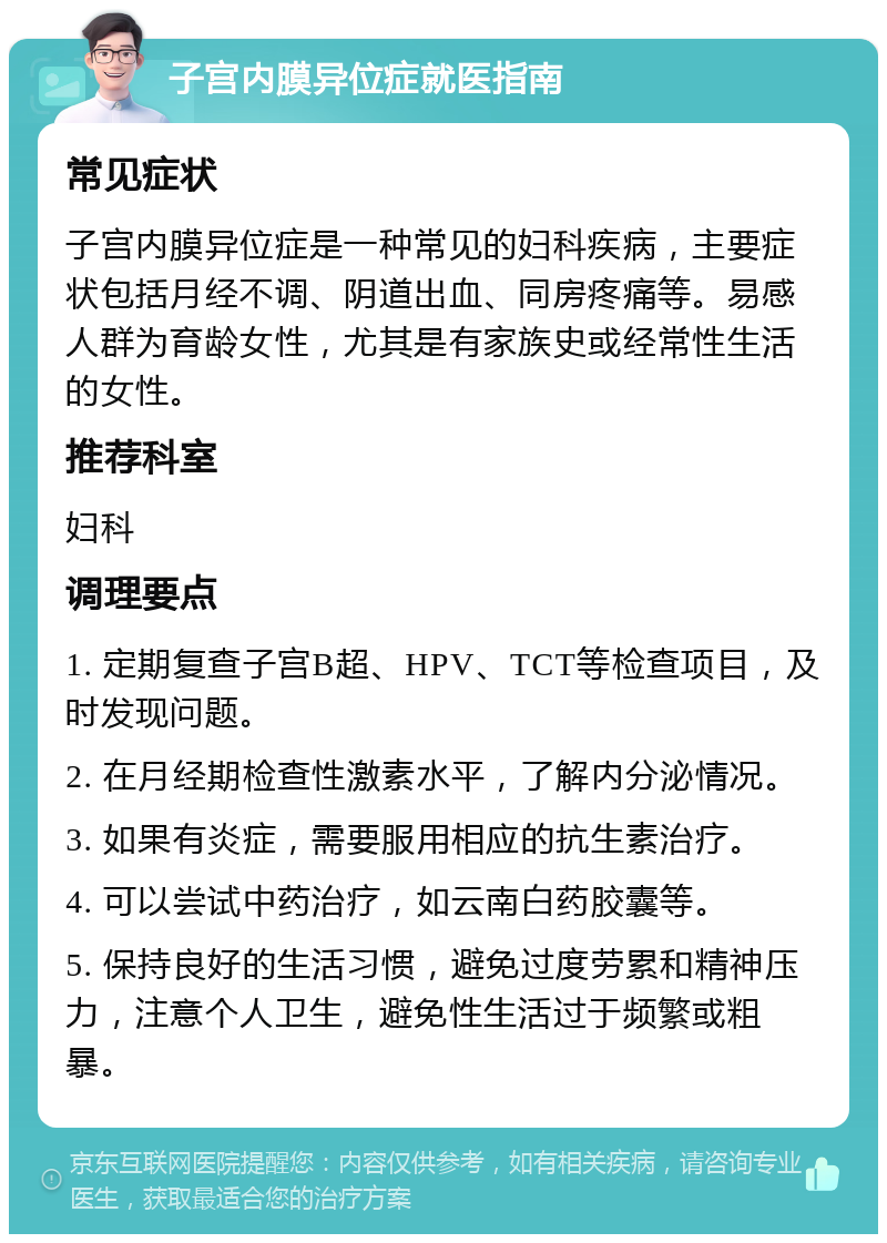 子宫内膜异位症就医指南 常见症状 子宫内膜异位症是一种常见的妇科疾病，主要症状包括月经不调、阴道出血、同房疼痛等。易感人群为育龄女性，尤其是有家族史或经常性生活的女性。 推荐科室 妇科 调理要点 1. 定期复查子宫B超、HPV、TCT等检查项目，及时发现问题。 2. 在月经期检查性激素水平，了解内分泌情况。 3. 如果有炎症，需要服用相应的抗生素治疗。 4. 可以尝试中药治疗，如云南白药胶囊等。 5. 保持良好的生活习惯，避免过度劳累和精神压力，注意个人卫生，避免性生活过于频繁或粗暴。