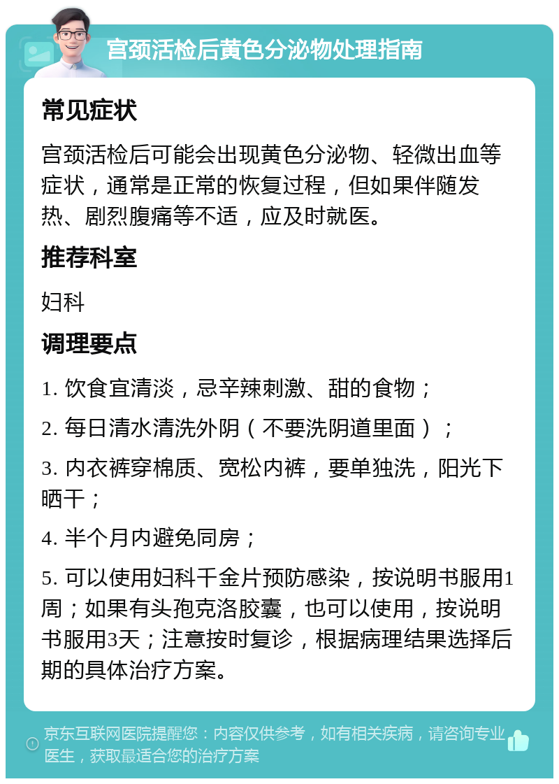 宫颈活检后黄色分泌物处理指南 常见症状 宫颈活检后可能会出现黄色分泌物、轻微出血等症状，通常是正常的恢复过程，但如果伴随发热、剧烈腹痛等不适，应及时就医。 推荐科室 妇科 调理要点 1. 饮食宜清淡，忌辛辣刺激、甜的食物； 2. 每日清水清洗外阴（不要洗阴道里面）； 3. 内衣裤穿棉质、宽松内裤，要单独洗，阳光下晒干； 4. 半个月内避免同房； 5. 可以使用妇科千金片预防感染，按说明书服用1周；如果有头孢克洛胶囊，也可以使用，按说明书服用3天；注意按时复诊，根据病理结果选择后期的具体治疗方案。