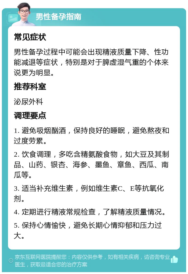 男性备孕指南 常见症状 男性备孕过程中可能会出现精液质量下降、性功能减退等症状，特别是对于脾虚湿气重的个体来说更为明显。 推荐科室 泌尿外科 调理要点 1. 避免吸烟酗酒，保持良好的睡眠，避免熬夜和过度劳累。 2. 饮食调理，多吃含精氨酸食物，如大豆及其制品、山药、银杏、海参、墨鱼、章鱼、西瓜、南瓜等。 3. 适当补充维生素，例如维生素C、E等抗氧化剂。 4. 定期进行精液常规检查，了解精液质量情况。 5. 保持心情愉快，避免长期心情抑郁和压力过大。