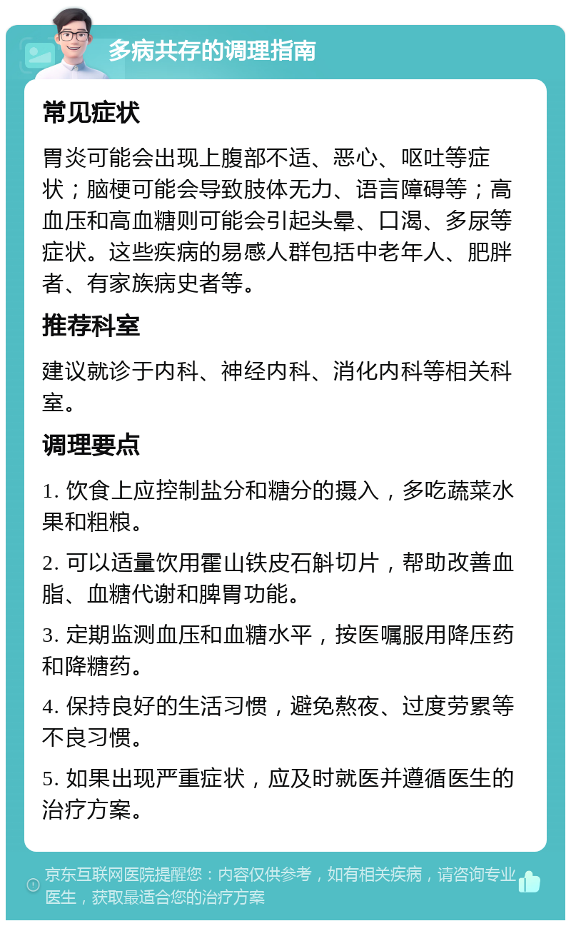 多病共存的调理指南 常见症状 胃炎可能会出现上腹部不适、恶心、呕吐等症状；脑梗可能会导致肢体无力、语言障碍等；高血压和高血糖则可能会引起头晕、口渴、多尿等症状。这些疾病的易感人群包括中老年人、肥胖者、有家族病史者等。 推荐科室 建议就诊于内科、神经内科、消化内科等相关科室。 调理要点 1. 饮食上应控制盐分和糖分的摄入，多吃蔬菜水果和粗粮。 2. 可以适量饮用霍山铁皮石斛切片，帮助改善血脂、血糖代谢和脾胃功能。 3. 定期监测血压和血糖水平，按医嘱服用降压药和降糖药。 4. 保持良好的生活习惯，避免熬夜、过度劳累等不良习惯。 5. 如果出现严重症状，应及时就医并遵循医生的治疗方案。