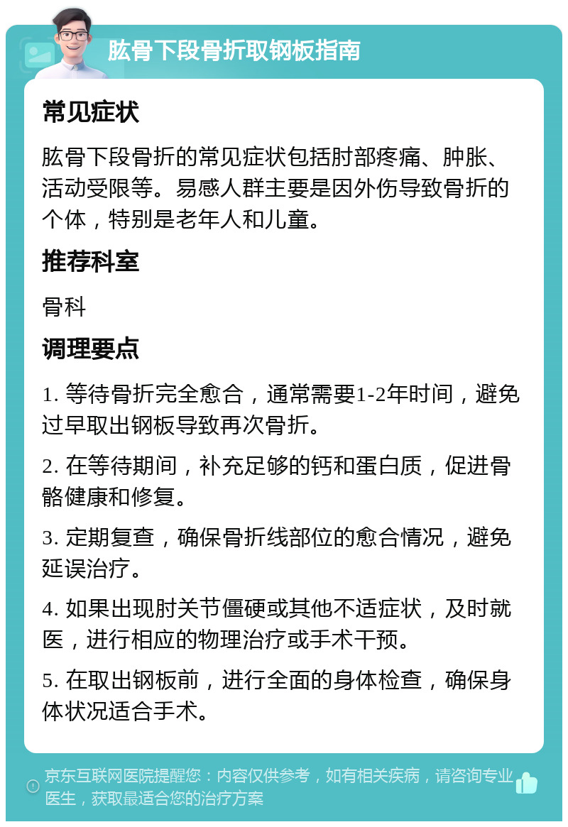 肱骨下段骨折取钢板指南 常见症状 肱骨下段骨折的常见症状包括肘部疼痛、肿胀、活动受限等。易感人群主要是因外伤导致骨折的个体，特别是老年人和儿童。 推荐科室 骨科 调理要点 1. 等待骨折完全愈合，通常需要1-2年时间，避免过早取出钢板导致再次骨折。 2. 在等待期间，补充足够的钙和蛋白质，促进骨骼健康和修复。 3. 定期复查，确保骨折线部位的愈合情况，避免延误治疗。 4. 如果出现肘关节僵硬或其他不适症状，及时就医，进行相应的物理治疗或手术干预。 5. 在取出钢板前，进行全面的身体检查，确保身体状况适合手术。