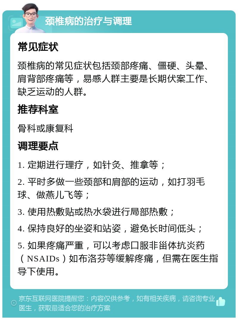 颈椎病的治疗与调理 常见症状 颈椎病的常见症状包括颈部疼痛、僵硬、头晕、肩背部疼痛等，易感人群主要是长期伏案工作、缺乏运动的人群。 推荐科室 骨科或康复科 调理要点 1. 定期进行理疗，如针灸、推拿等； 2. 平时多做一些颈部和肩部的运动，如打羽毛球、做燕儿飞等； 3. 使用热敷贴或热水袋进行局部热敷； 4. 保持良好的坐姿和站姿，避免长时间低头； 5. 如果疼痛严重，可以考虑口服非甾体抗炎药（NSAIDs）如布洛芬等缓解疼痛，但需在医生指导下使用。