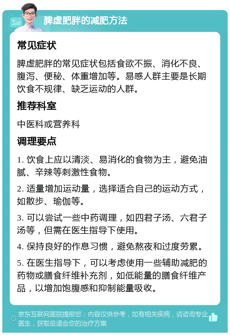 脾虚肥胖的减肥方法 常见症状 脾虚肥胖的常见症状包括食欲不振、消化不良、腹泻、便秘、体重增加等。易感人群主要是长期饮食不规律、缺乏运动的人群。 推荐科室 中医科或营养科 调理要点 1. 饮食上应以清淡、易消化的食物为主，避免油腻、辛辣等刺激性食物。 2. 适量增加运动量，选择适合自己的运动方式，如散步、瑜伽等。 3. 可以尝试一些中药调理，如四君子汤、六君子汤等，但需在医生指导下使用。 4. 保持良好的作息习惯，避免熬夜和过度劳累。 5. 在医生指导下，可以考虑使用一些辅助减肥的药物或膳食纤维补充剂，如低能量的膳食纤维产品，以增加饱腹感和抑制能量吸收。