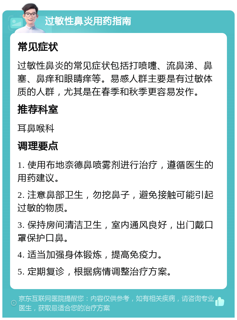 过敏性鼻炎用药指南 常见症状 过敏性鼻炎的常见症状包括打喷嚏、流鼻涕、鼻塞、鼻痒和眼睛痒等。易感人群主要是有过敏体质的人群，尤其是在春季和秋季更容易发作。 推荐科室 耳鼻喉科 调理要点 1. 使用布地奈德鼻喷雾剂进行治疗，遵循医生的用药建议。 2. 注意鼻部卫生，勿挖鼻子，避免接触可能引起过敏的物质。 3. 保持房间清洁卫生，室内通风良好，出门戴口罩保护口鼻。 4. 适当加强身体锻炼，提高免疫力。 5. 定期复诊，根据病情调整治疗方案。