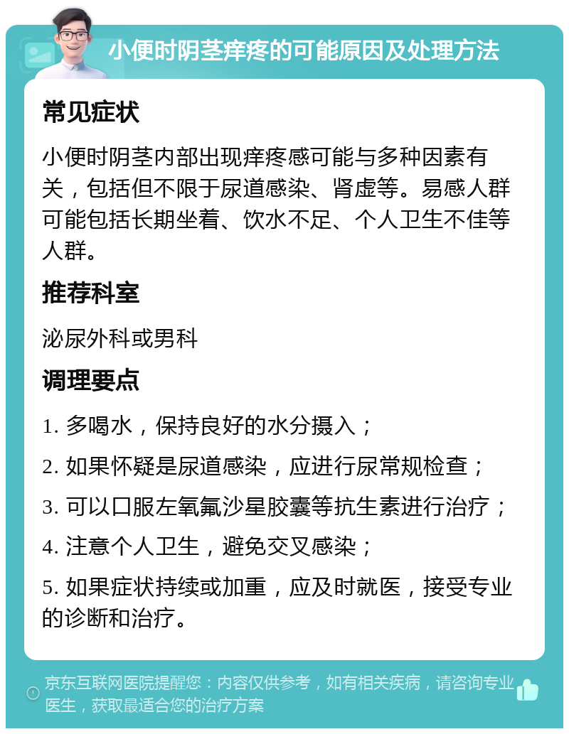 小便时阴茎痒疼的可能原因及处理方法 常见症状 小便时阴茎内部出现痒疼感可能与多种因素有关，包括但不限于尿道感染、肾虚等。易感人群可能包括长期坐着、饮水不足、个人卫生不佳等人群。 推荐科室 泌尿外科或男科 调理要点 1. 多喝水，保持良好的水分摄入； 2. 如果怀疑是尿道感染，应进行尿常规检查； 3. 可以口服左氧氟沙星胶囊等抗生素进行治疗； 4. 注意个人卫生，避免交叉感染； 5. 如果症状持续或加重，应及时就医，接受专业的诊断和治疗。