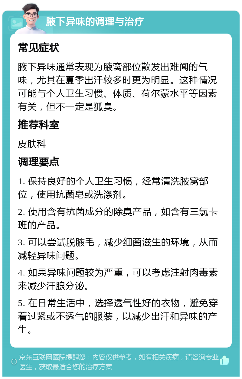 腋下异味的调理与治疗 常见症状 腋下异味通常表现为腋窝部位散发出难闻的气味，尤其在夏季出汗较多时更为明显。这种情况可能与个人卫生习惯、体质、荷尔蒙水平等因素有关，但不一定是狐臭。 推荐科室 皮肤科 调理要点 1. 保持良好的个人卫生习惯，经常清洗腋窝部位，使用抗菌皂或洗涤剂。 2. 使用含有抗菌成分的除臭产品，如含有三氯卡班的产品。 3. 可以尝试脱腋毛，减少细菌滋生的环境，从而减轻异味问题。 4. 如果异味问题较为严重，可以考虑注射肉毒素来减少汗腺分泌。 5. 在日常生活中，选择透气性好的衣物，避免穿着过紧或不透气的服装，以减少出汗和异味的产生。