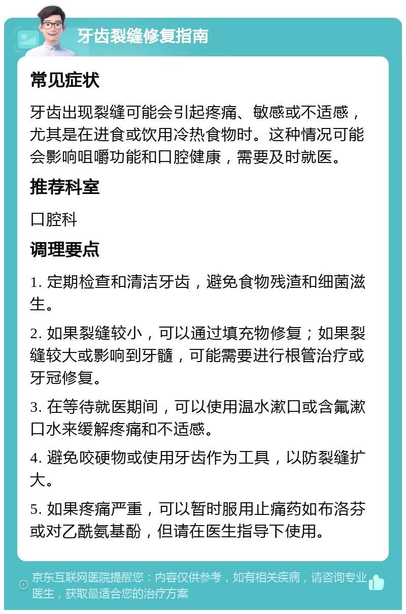 牙齿裂缝修复指南 常见症状 牙齿出现裂缝可能会引起疼痛、敏感或不适感，尤其是在进食或饮用冷热食物时。这种情况可能会影响咀嚼功能和口腔健康，需要及时就医。 推荐科室 口腔科 调理要点 1. 定期检查和清洁牙齿，避免食物残渣和细菌滋生。 2. 如果裂缝较小，可以通过填充物修复；如果裂缝较大或影响到牙髓，可能需要进行根管治疗或牙冠修复。 3. 在等待就医期间，可以使用温水漱口或含氟漱口水来缓解疼痛和不适感。 4. 避免咬硬物或使用牙齿作为工具，以防裂缝扩大。 5. 如果疼痛严重，可以暂时服用止痛药如布洛芬或对乙酰氨基酚，但请在医生指导下使用。