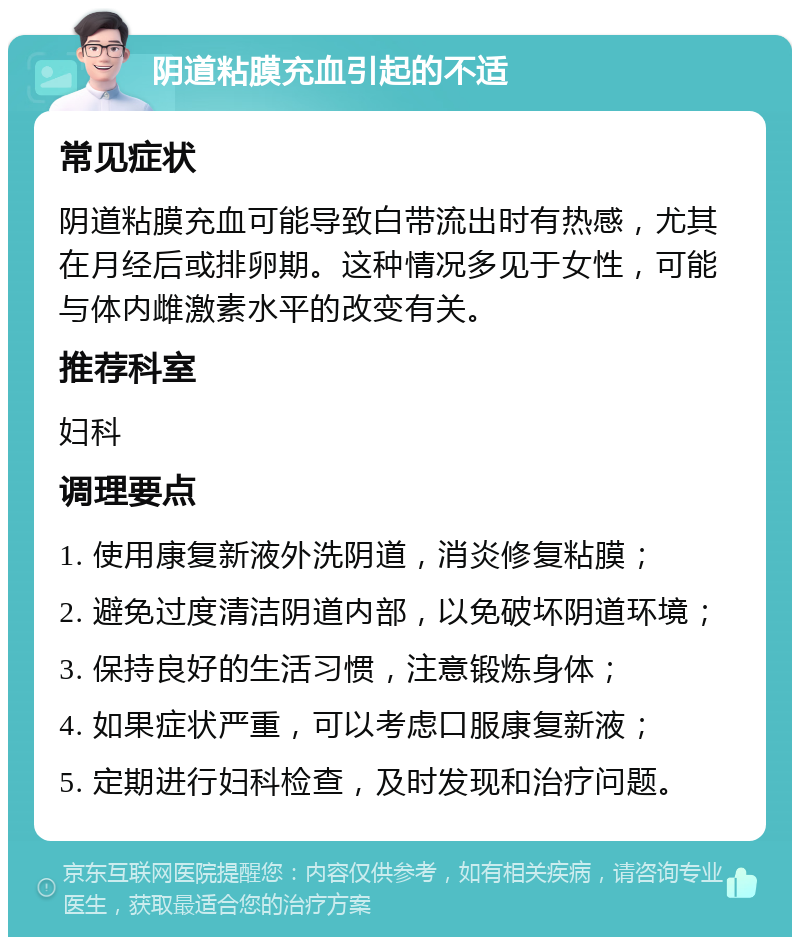 阴道粘膜充血引起的不适 常见症状 阴道粘膜充血可能导致白带流出时有热感，尤其在月经后或排卵期。这种情况多见于女性，可能与体内雌激素水平的改变有关。 推荐科室 妇科 调理要点 1. 使用康复新液外洗阴道，消炎修复粘膜； 2. 避免过度清洁阴道内部，以免破坏阴道环境； 3. 保持良好的生活习惯，注意锻炼身体； 4. 如果症状严重，可以考虑口服康复新液； 5. 定期进行妇科检查，及时发现和治疗问题。