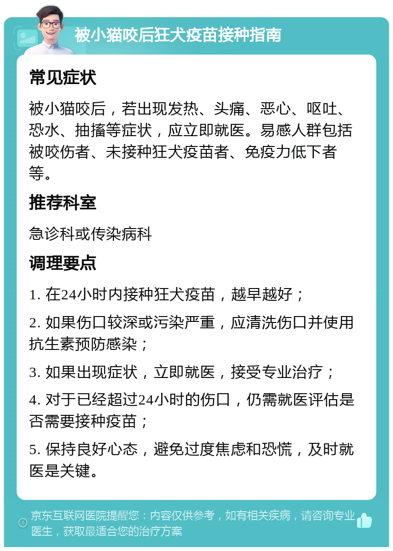 被小猫咬后狂犬疫苗接种指南 常见症状 被小猫咬后，若出现发热、头痛、恶心、呕吐、恐水、抽搐等症状，应立即就医。易感人群包括被咬伤者、未接种狂犬疫苗者、免疫力低下者等。 推荐科室 急诊科或传染病科 调理要点 1. 在24小时内接种狂犬疫苗，越早越好； 2. 如果伤口较深或污染严重，应清洗伤口并使用抗生素预防感染； 3. 如果出现症状，立即就医，接受专业治疗； 4. 对于已经超过24小时的伤口，仍需就医评估是否需要接种疫苗； 5. 保持良好心态，避免过度焦虑和恐慌，及时就医是关键。