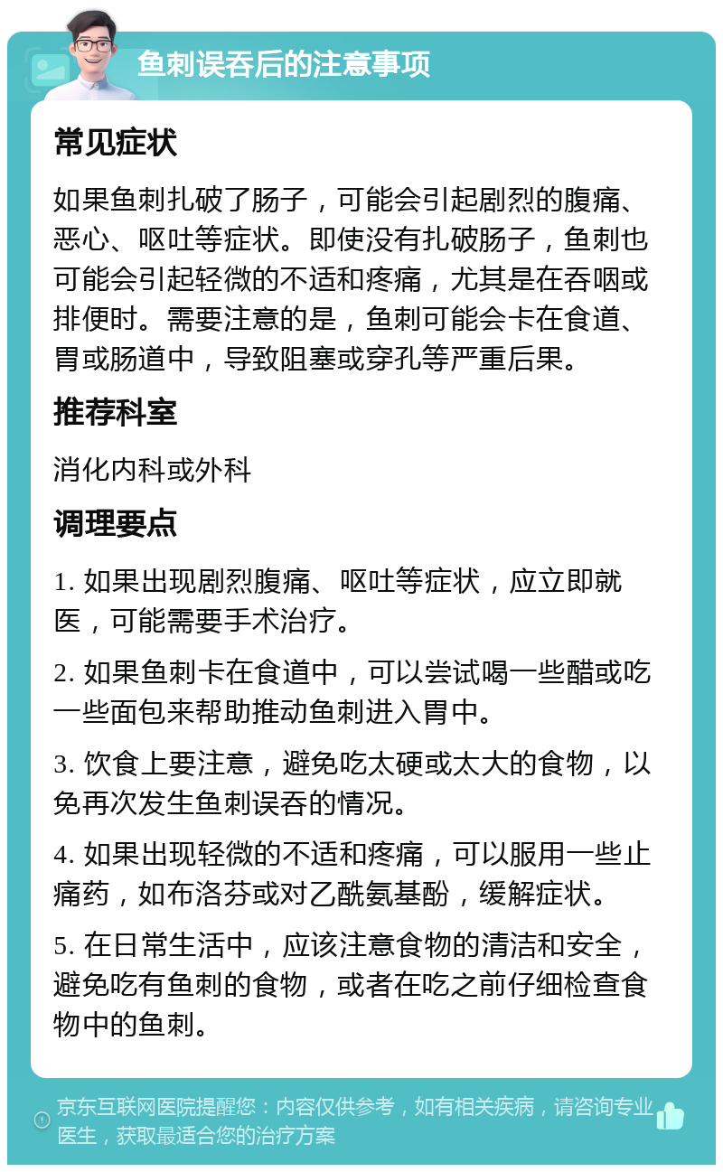 鱼刺误吞后的注意事项 常见症状 如果鱼刺扎破了肠子，可能会引起剧烈的腹痛、恶心、呕吐等症状。即使没有扎破肠子，鱼刺也可能会引起轻微的不适和疼痛，尤其是在吞咽或排便时。需要注意的是，鱼刺可能会卡在食道、胃或肠道中，导致阻塞或穿孔等严重后果。 推荐科室 消化内科或外科 调理要点 1. 如果出现剧烈腹痛、呕吐等症状，应立即就医，可能需要手术治疗。 2. 如果鱼刺卡在食道中，可以尝试喝一些醋或吃一些面包来帮助推动鱼刺进入胃中。 3. 饮食上要注意，避免吃太硬或太大的食物，以免再次发生鱼刺误吞的情况。 4. 如果出现轻微的不适和疼痛，可以服用一些止痛药，如布洛芬或对乙酰氨基酚，缓解症状。 5. 在日常生活中，应该注意食物的清洁和安全，避免吃有鱼刺的食物，或者在吃之前仔细检查食物中的鱼刺。