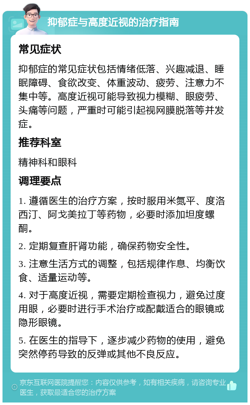 抑郁症与高度近视的治疗指南 常见症状 抑郁症的常见症状包括情绪低落、兴趣减退、睡眠障碍、食欲改变、体重波动、疲劳、注意力不集中等。高度近视可能导致视力模糊、眼疲劳、头痛等问题，严重时可能引起视网膜脱落等并发症。 推荐科室 精神科和眼科 调理要点 1. 遵循医生的治疗方案，按时服用米氮平、度洛西汀、阿戈美拉丁等药物，必要时添加坦度螺酮。 2. 定期复查肝肾功能，确保药物安全性。 3. 注意生活方式的调整，包括规律作息、均衡饮食、适量运动等。 4. 对于高度近视，需要定期检查视力，避免过度用眼，必要时进行手术治疗或配戴适合的眼镜或隐形眼镜。 5. 在医生的指导下，逐步减少药物的使用，避免突然停药导致的反弹或其他不良反应。