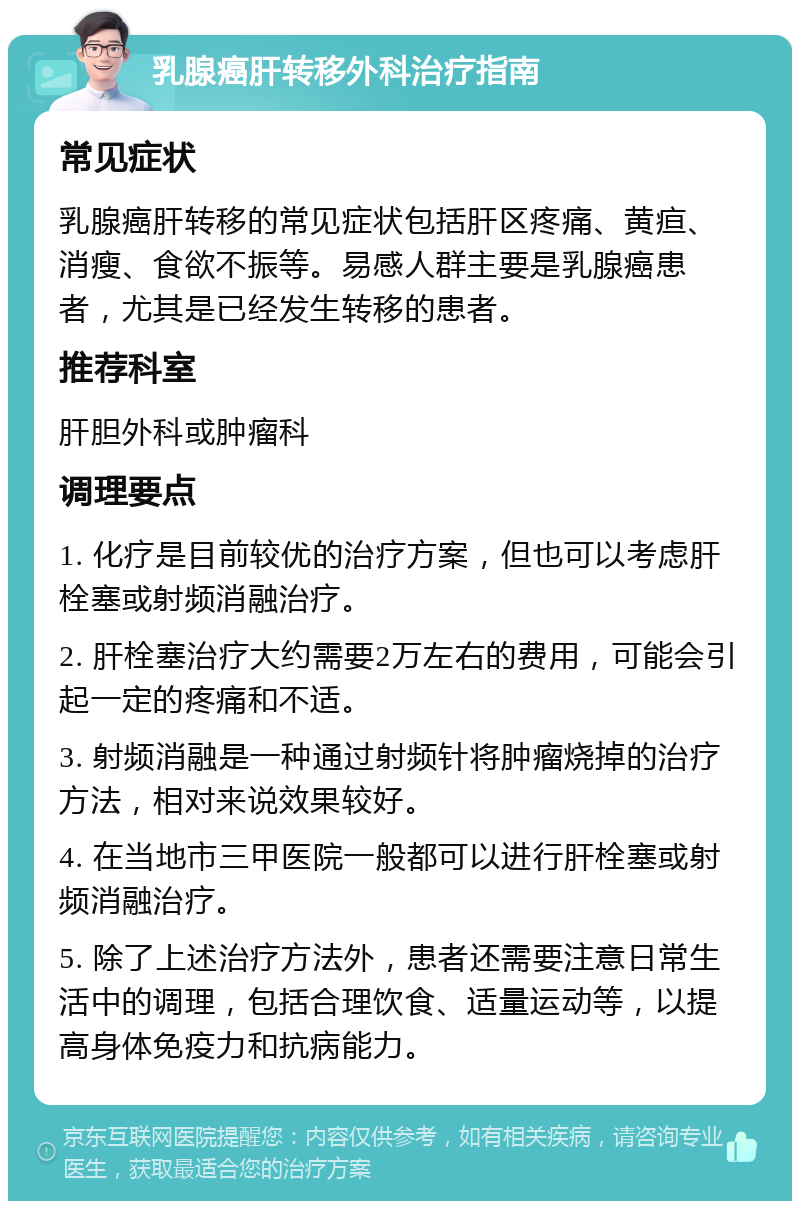 乳腺癌肝转移外科治疗指南 常见症状 乳腺癌肝转移的常见症状包括肝区疼痛、黄疸、消瘦、食欲不振等。易感人群主要是乳腺癌患者，尤其是已经发生转移的患者。 推荐科室 肝胆外科或肿瘤科 调理要点 1. 化疗是目前较优的治疗方案，但也可以考虑肝栓塞或射频消融治疗。 2. 肝栓塞治疗大约需要2万左右的费用，可能会引起一定的疼痛和不适。 3. 射频消融是一种通过射频针将肿瘤烧掉的治疗方法，相对来说效果较好。 4. 在当地市三甲医院一般都可以进行肝栓塞或射频消融治疗。 5. 除了上述治疗方法外，患者还需要注意日常生活中的调理，包括合理饮食、适量运动等，以提高身体免疫力和抗病能力。