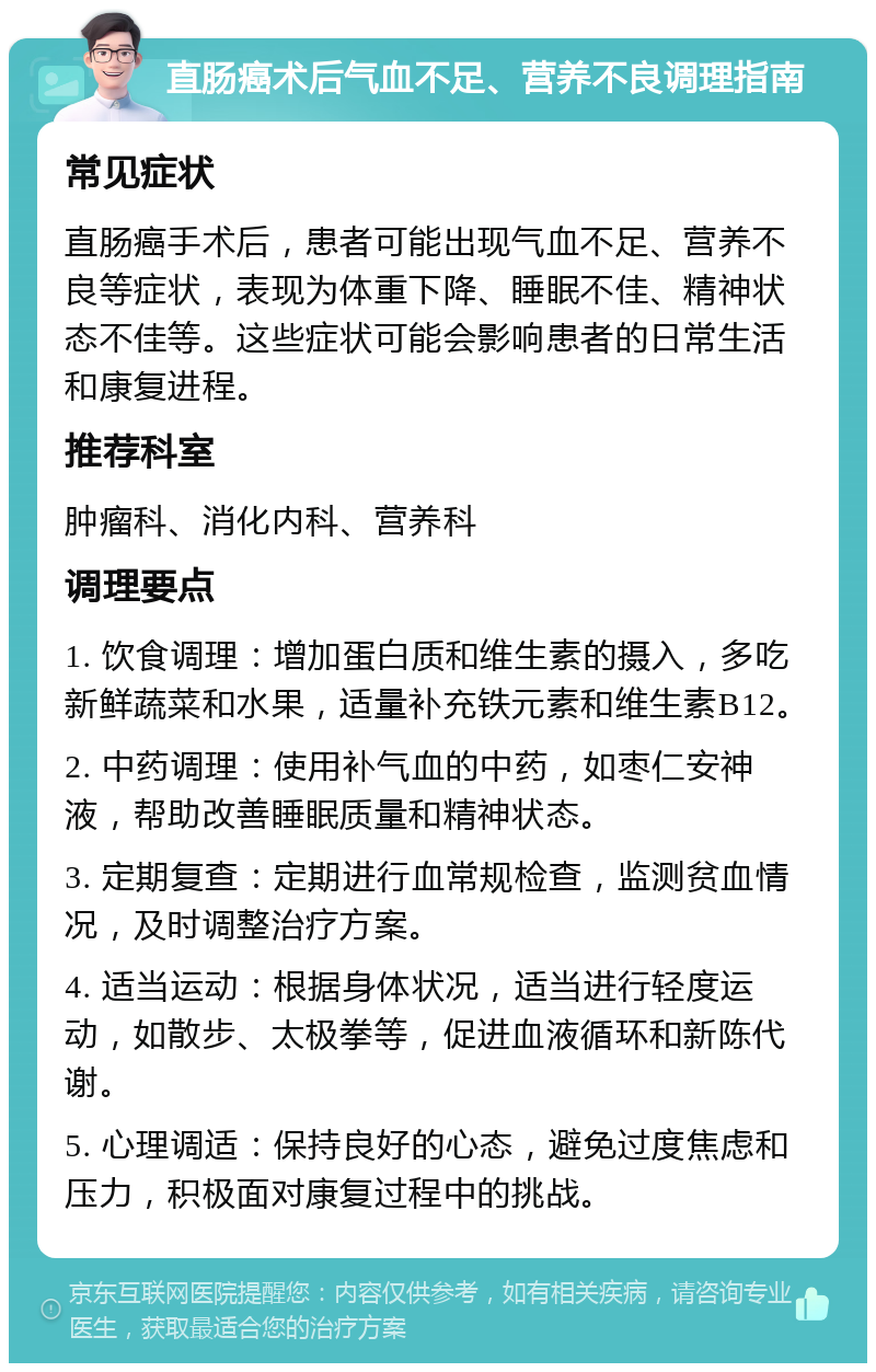 直肠癌术后气血不足、营养不良调理指南 常见症状 直肠癌手术后，患者可能出现气血不足、营养不良等症状，表现为体重下降、睡眠不佳、精神状态不佳等。这些症状可能会影响患者的日常生活和康复进程。 推荐科室 肿瘤科、消化内科、营养科 调理要点 1. 饮食调理：增加蛋白质和维生素的摄入，多吃新鲜蔬菜和水果，适量补充铁元素和维生素B12。 2. 中药调理：使用补气血的中药，如枣仁安神液，帮助改善睡眠质量和精神状态。 3. 定期复查：定期进行血常规检查，监测贫血情况，及时调整治疗方案。 4. 适当运动：根据身体状况，适当进行轻度运动，如散步、太极拳等，促进血液循环和新陈代谢。 5. 心理调适：保持良好的心态，避免过度焦虑和压力，积极面对康复过程中的挑战。