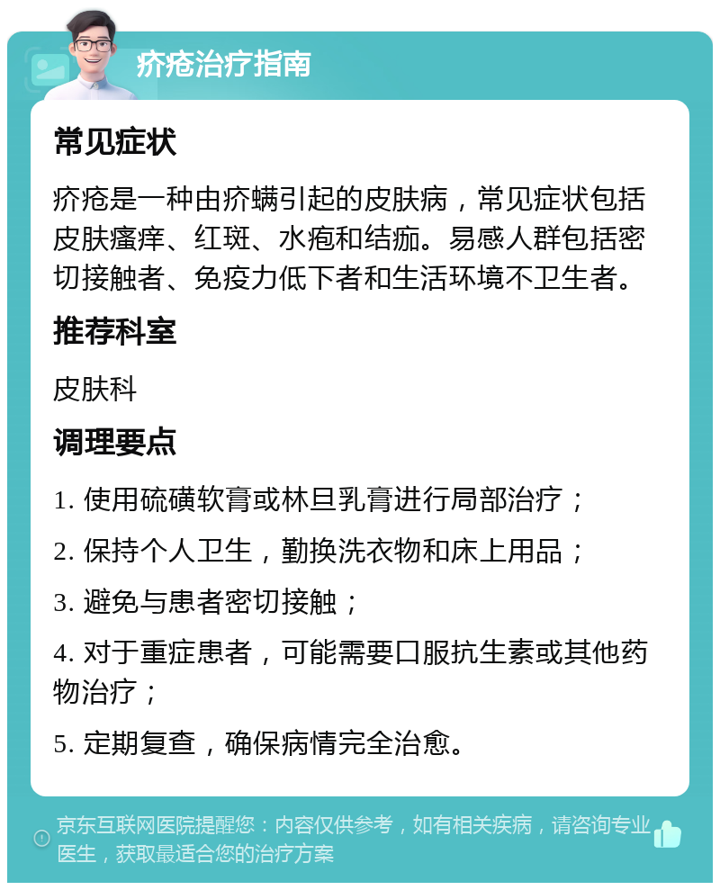 疥疮治疗指南 常见症状 疥疮是一种由疥螨引起的皮肤病，常见症状包括皮肤瘙痒、红斑、水疱和结痂。易感人群包括密切接触者、免疫力低下者和生活环境不卫生者。 推荐科室 皮肤科 调理要点 1. 使用硫磺软膏或林旦乳膏进行局部治疗； 2. 保持个人卫生，勤换洗衣物和床上用品； 3. 避免与患者密切接触； 4. 对于重症患者，可能需要口服抗生素或其他药物治疗； 5. 定期复查，确保病情完全治愈。